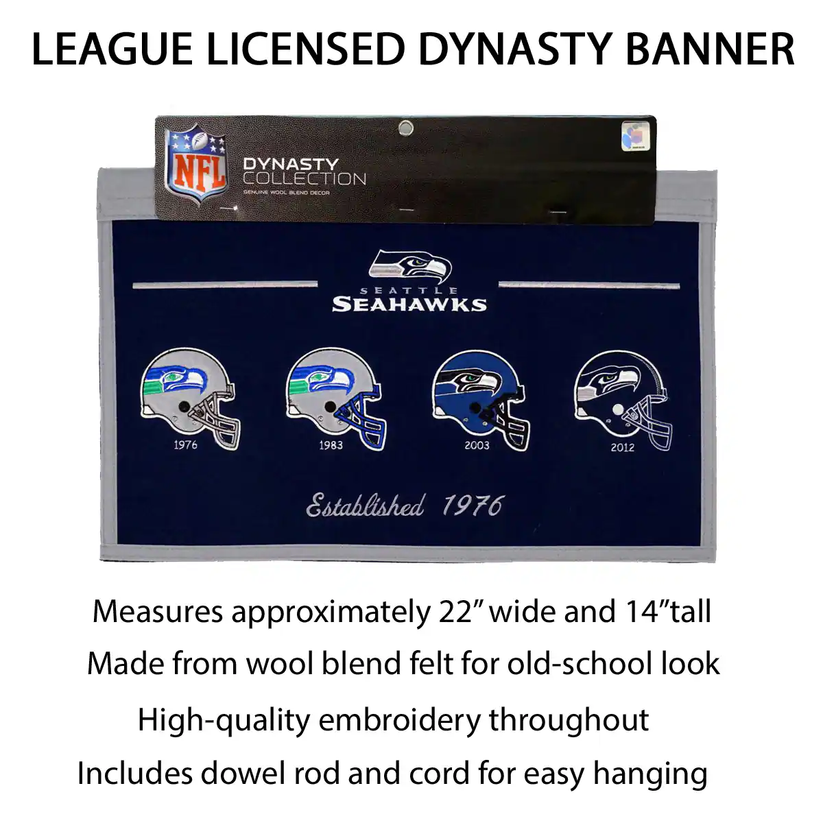 LEAGUE LICENSED DYNASTY BANNER

DYNASTY COLLECTION
NFL
SEATTLE SEAHAWKS

Established 1976

Measures approximately 22" wide and 14" tall
Made from wool blend felt for old-school look
High-quality embroidery throughout
Includes dowel rod and cord for easy hanging