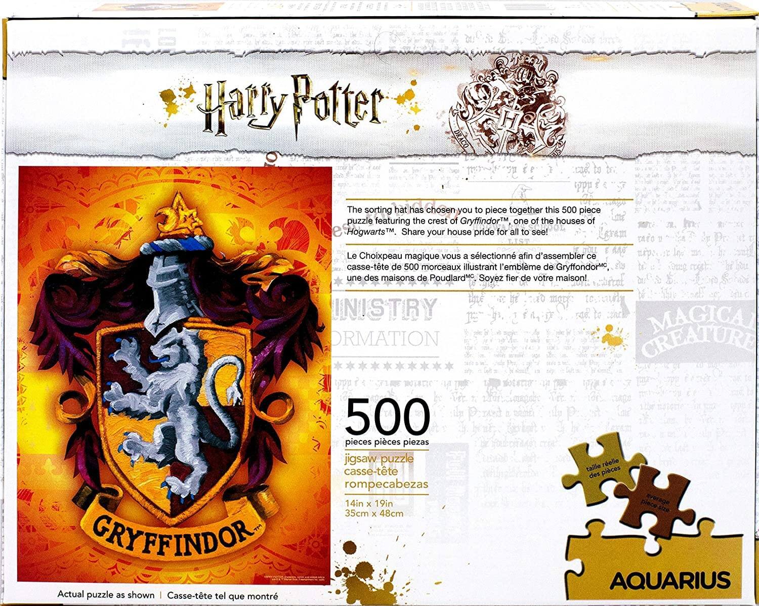 **Harry Potter**

**DRACO H**

The sorting hat has chosen you to piece together this 500 piece puzzle featuring the crest of Gryffindor™, one of the houses of Hogwarts™. Share your house pride for all to see!

Le Choixpeau magique vous a sélectionné afin d'assembler ce casse-tête de 500 morceaux illustrant l'emblème de Gryffondor™, une des maisons de Poudlard™. Soyez fier de votre maison!

**INISTRY ORMACTION**

**MAGICAL CREATURE**

**500 pieces**

jigsaw puzzle  
casse-tête  
rompecabezas

14in x 19in  
35cm x 48cm

**Actual puzzle as shown**  
Casse-tête tel que montré

**taille des pièces**  
piece everage size

**AQUARIUS**