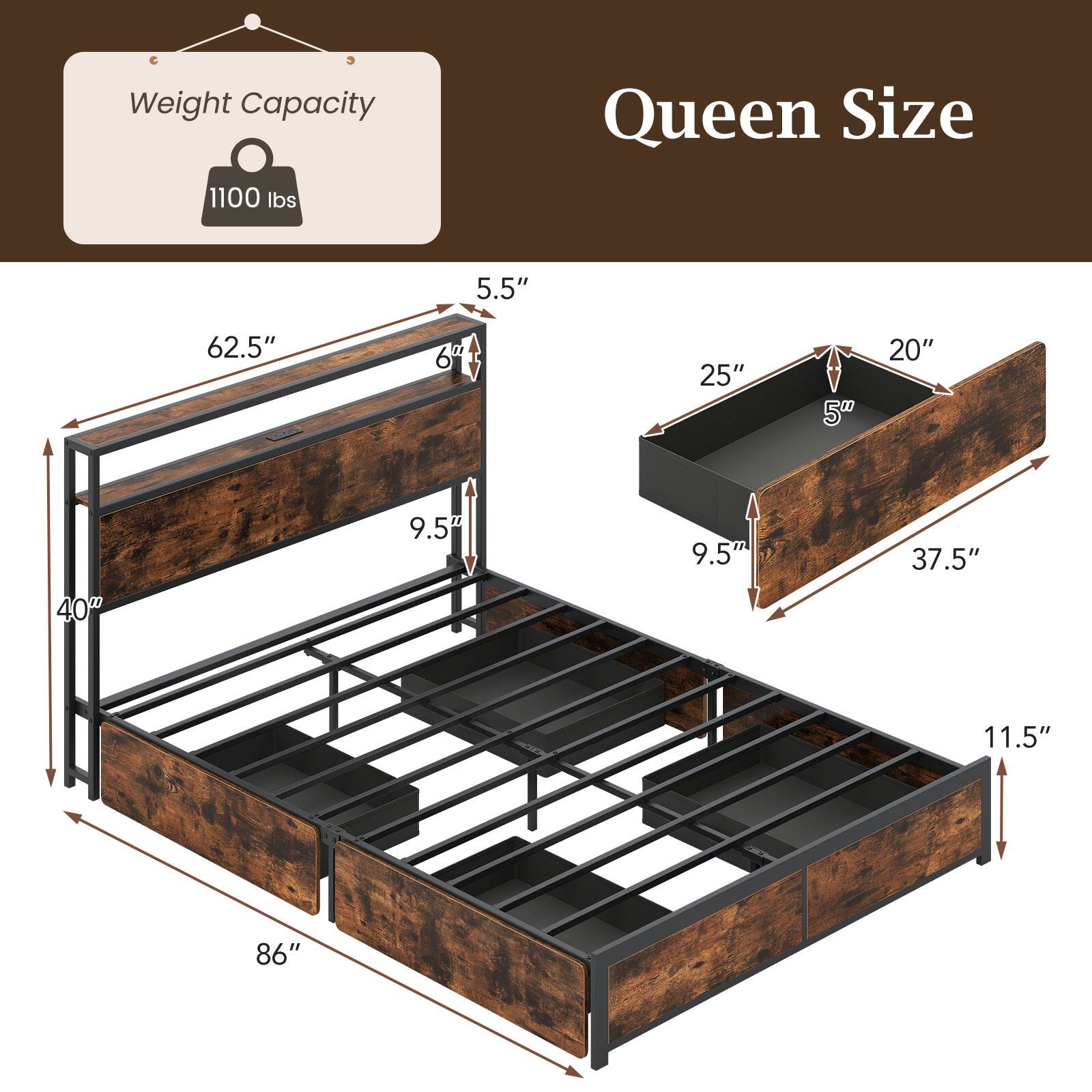 Weight Capacity: 1100 lbs

Queen Size

- 86" (length)
- 62.5" (width)
- 9.5" (height from floor to frame)
- 40" (height from floor to top of frame)
- 5.5" (height of headboard)
- 6" (depth of headboard)
- 25" (depth of footboard)
- 20" (depth of drawer)
- 5" (height of drawer)
- 9.5" (height of drawer)
- 37.5" (width of drawer)
- 11.5" (height of drawer)
