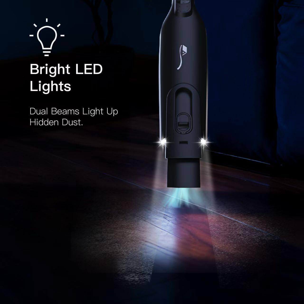 Bright LED Lights  
Dual Beams Light Up Hidden Dust.