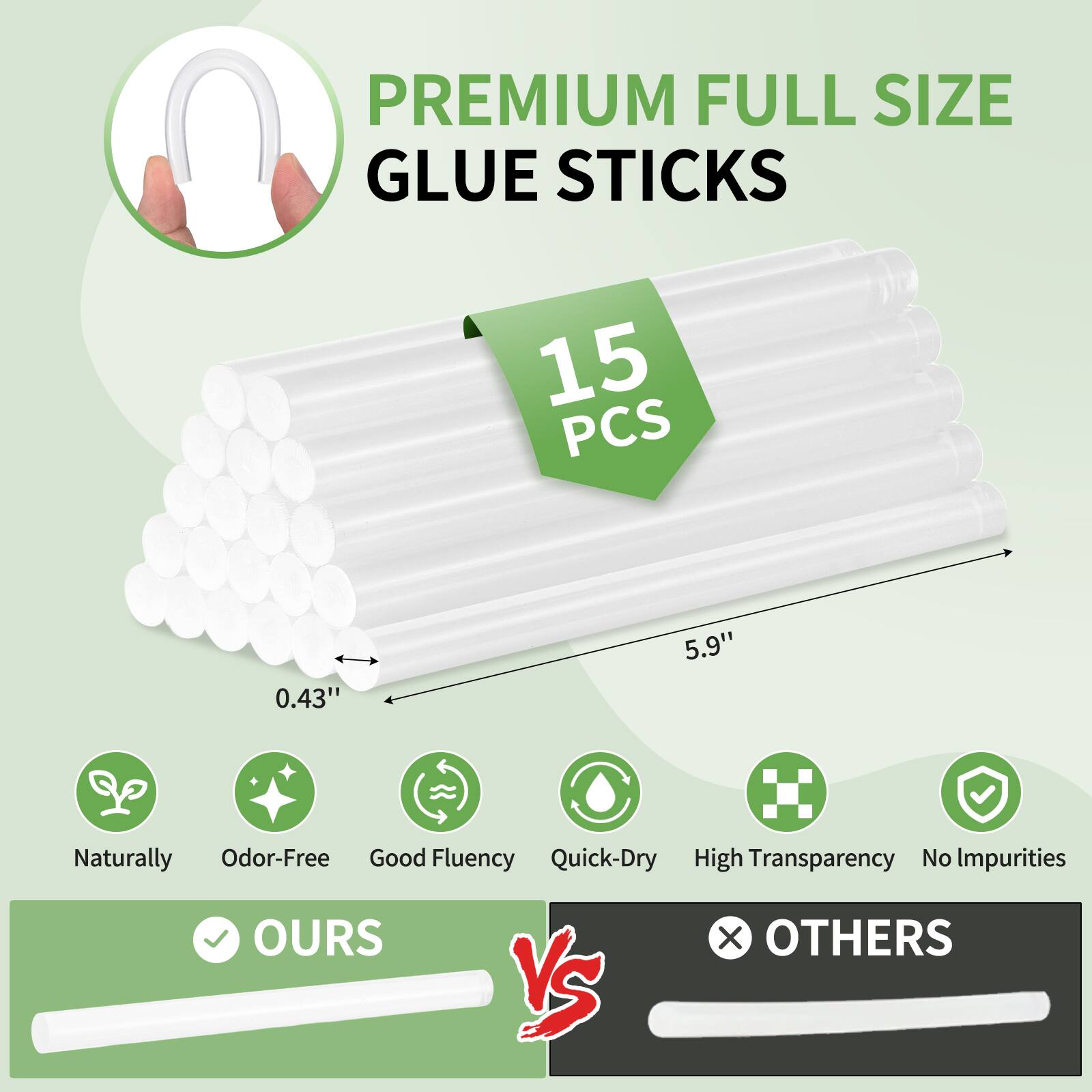 PREMIUM FULL SIZE GLUE STICKS  
15 PCS  
0.43" x 5.9"  
Naturally Odor-Free  
Good Fluency  
Quick-Dry  
High Transparency  
No Impurities  

OURS vs OTHERS
