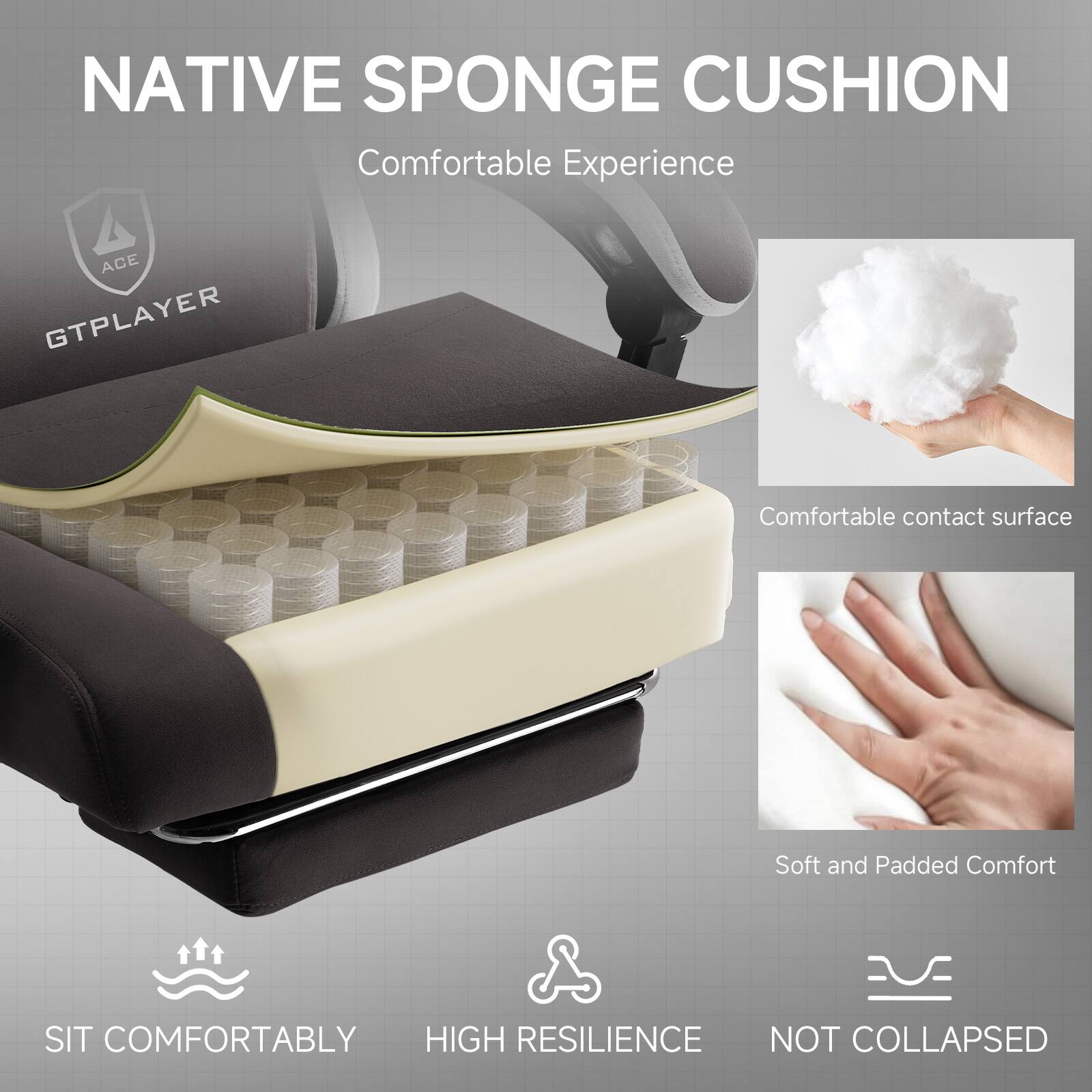 NATIVE SPONGE CUSHION  
Comfortable Experience

ACE GTPLAYER

- Comfortable contact surface
- Soft and Padded Comfort
- SIT COMFORTABLY
- HIGH RESILIENCE
- NOT COLLAPSED