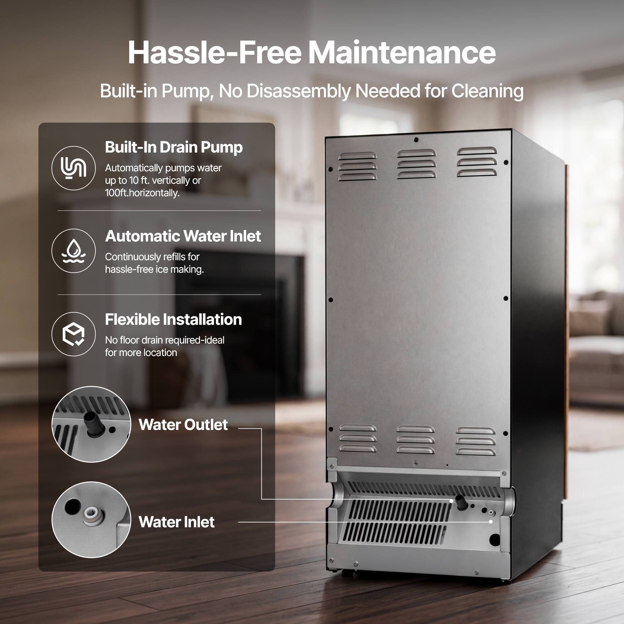 Hassle-Free Maintenance  
Built-in Pump, No Disassembly Needed for Cleaning

Built-In Drain Pump  
Automatically pumps water up to 10 ft. vertically or 100 ft. horizontally.

Automatic Water Inlet  
Continuously refills for hassle-free ice making.

Flexible Installation  
No floor drain required-ideal for more locations

Water Outlet  
Water Inlet