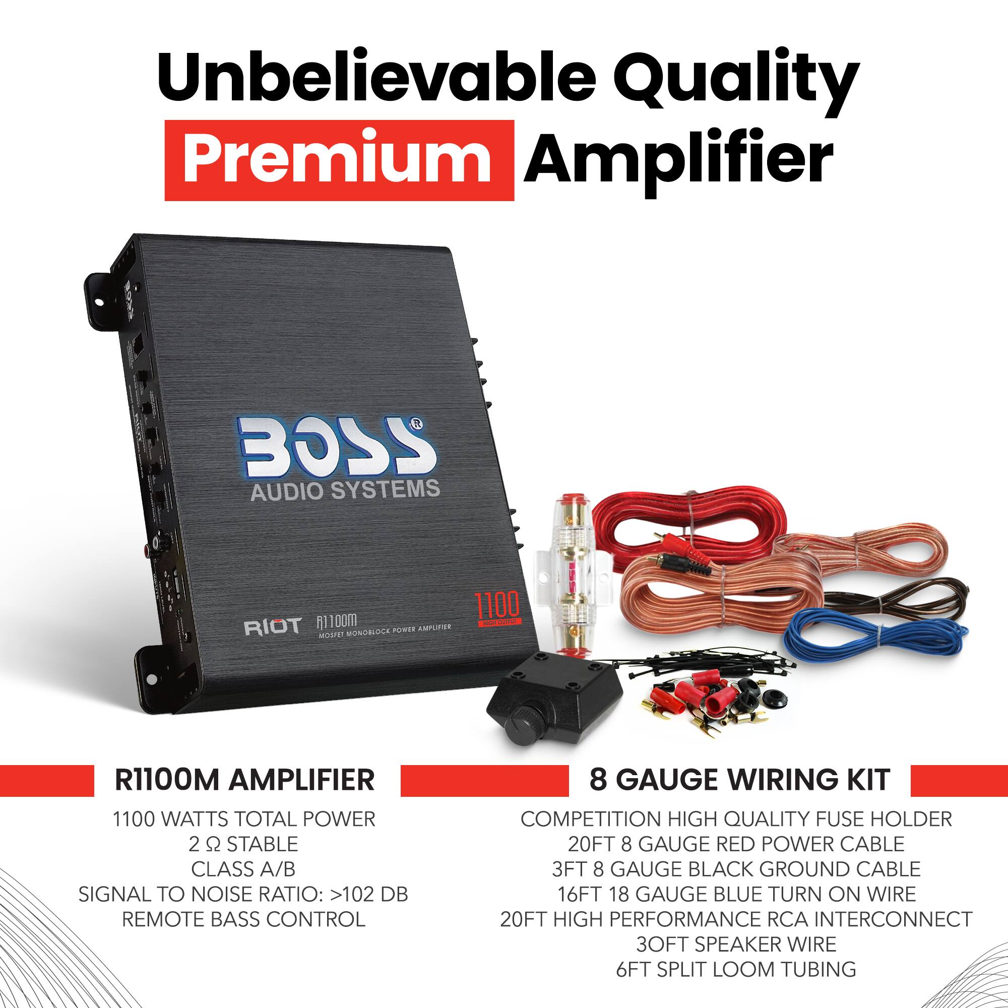 Unbelievable Quality Premium Amplifier

BOSS AUDIO SYSTEMS RIOT 1100m AMPLIFIER

- 1100 WATTS TOTAL POWER
- 2 Ω STABLE
- CLASS A/B
- SIGNAL TO NOISE RATIO: >102 dB
- REMOTE BASS CONTROL

8 GAUGE WIRING KIT

- COMPETITION HIGH QUALITY FUSE HOLDER
- 20FT 8 GAUGE RED POWER CABLE
- 3FT 8 GAUGE BLACK GROUND CABLE
- 16FT 18 GAUGE BLUE TURN ON WIRE
- 20FT HIGH PERFORMANCE RCA INTERCONNECT
- 3FT SPEAKER WIRE
- 6FT SPLIT LOOM TUBING