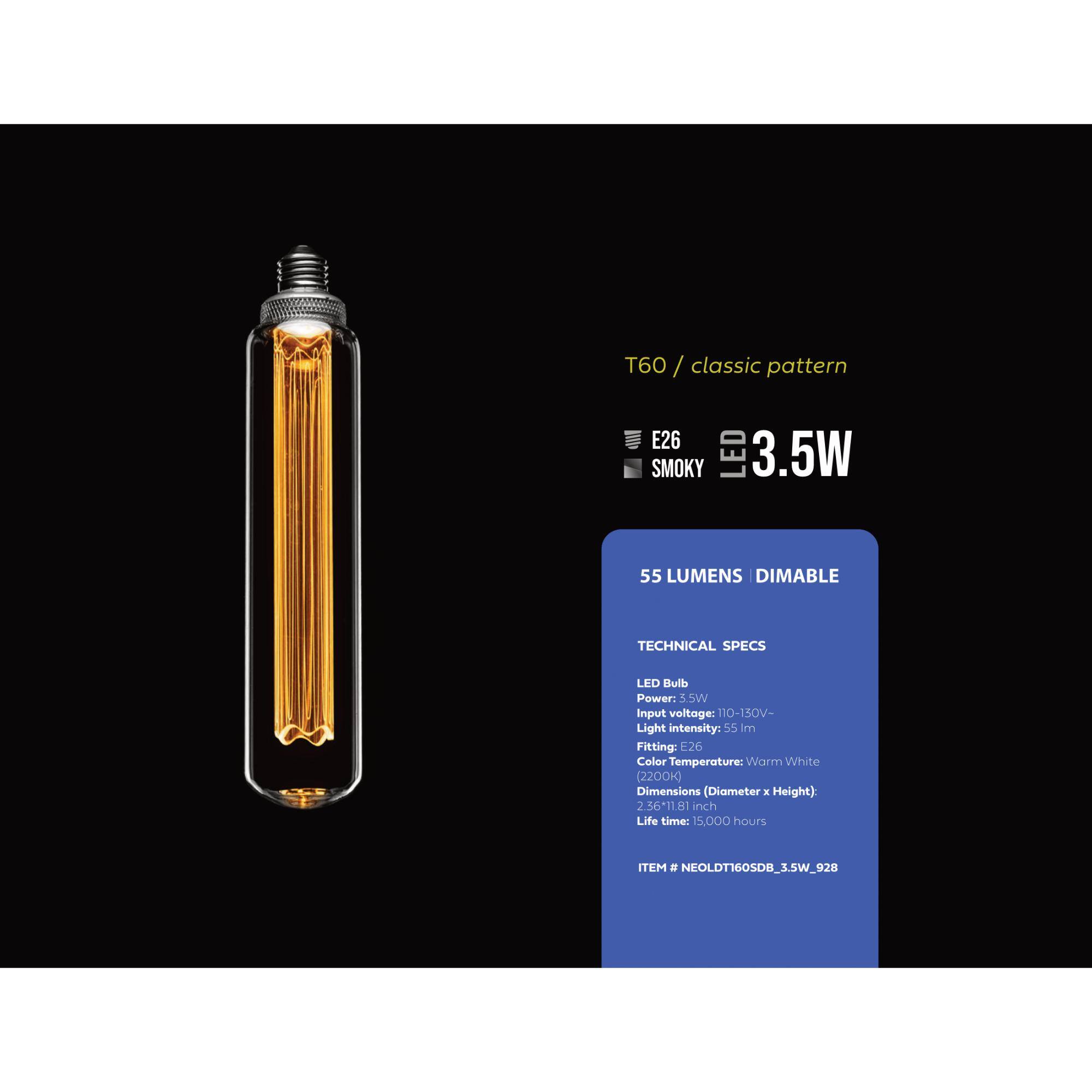T60 / classic pattern
E26 SMOKY LED 3.5W 55 LUMENS DIMABLE
TECHNICAL SPECS
LED Bulb
Power: 3.5W
Input voltage: 110-150V-
Light intensity: 55 lm
Fitting: E26
Color Temperature: Warm White (2200k)
Dimensions (Diameter x Height): 2.36-11.81 inch
Life time: 15.000 hours
ITEM # NEOLDT60SDB_3.5W_928