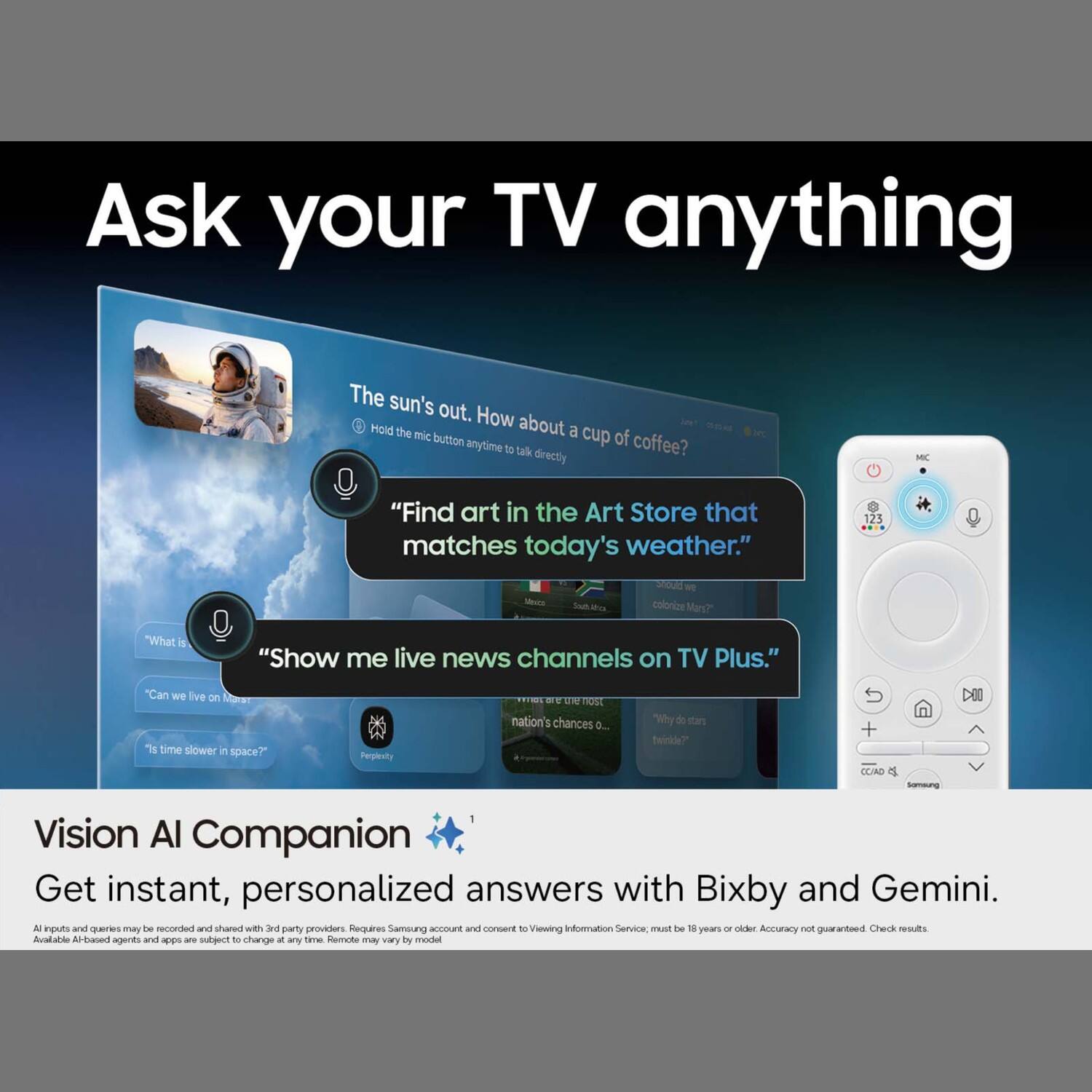 Ask your TV anything

The sun's out. How about a cup of coffee?

"Find art in the Art Store that matches today's weather."

"Show me live news channels on TV Plus."

"Can we live on Mars?"

"Is time slower in space?"

Vision AI Companion
Get instant, personalized answers with Bixby and Gemini.

All inputs and queries may be recorded and shared with 3rd party providers. Requires Samsung account and consent. Viewing Information Service; must be 18 years or older. Accuracy not guaranteed. Check results. Available AI-based agents and apps are subject to change at any time. Remote may vary by model.