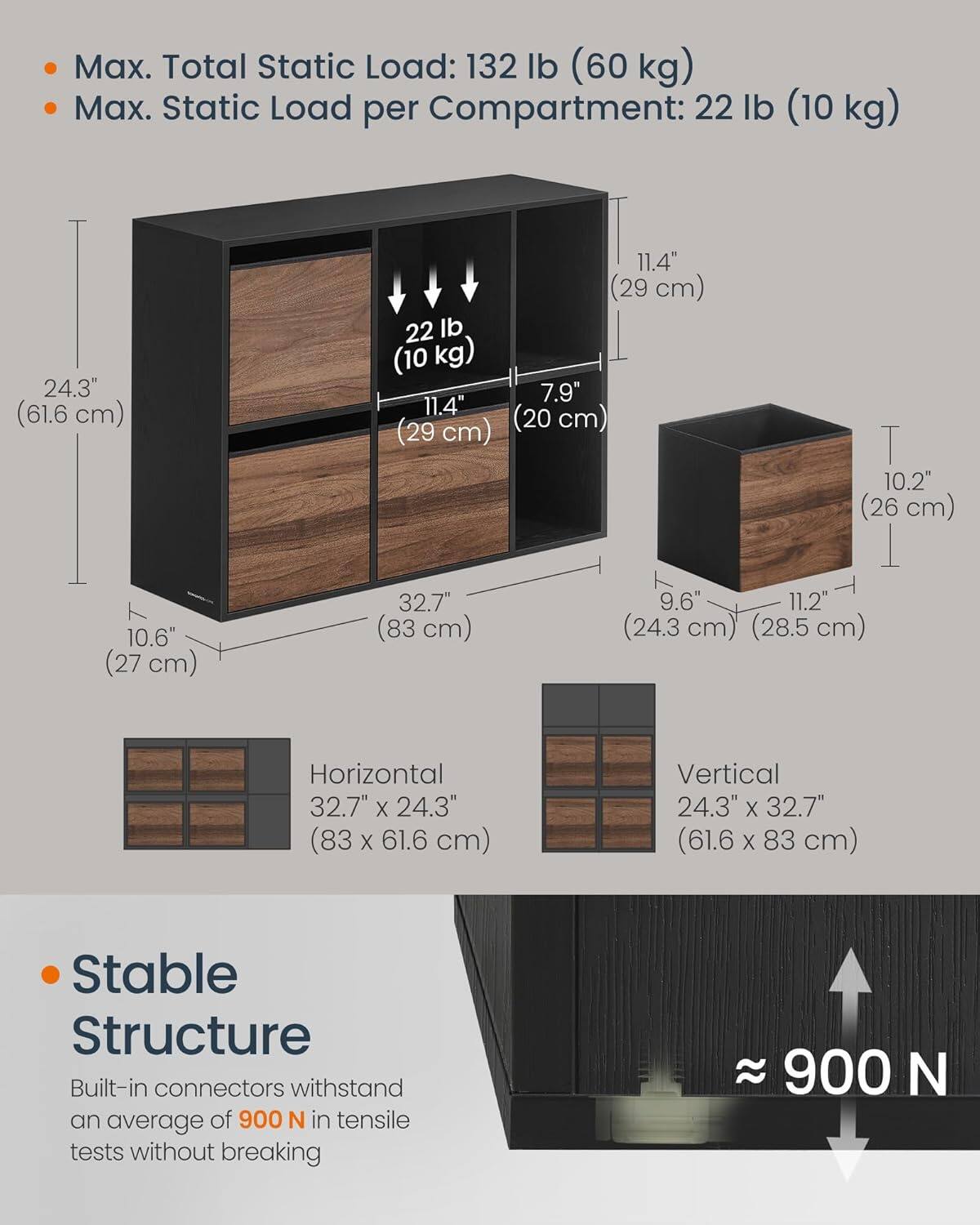 Max. Total Static Load: 132 lb (60 kg)
Max. Static Load per Compartment: 22 lb (10 kg)
24.3" (61.6 cm)
10.6" (27 cm)
11.4" (29 cm)
22 lb (10 kg)
7.9"
11.4" (29 cm)
(20 cm)
T 10.2" (26 cm)
1 32.7"
9.6"
11.2" (83 cm)
(24.3 cm)
(28.5 cm)
Horizontal 32.7" X 24.3" (83 X 61.6 cm)
Vertical 24.3" X 32.7" (61.6 61.6x83 cm)
X 83 cm)
Stable Structure
Built-in connectors withstand an average of 900 N in tensile tests without breaking
900