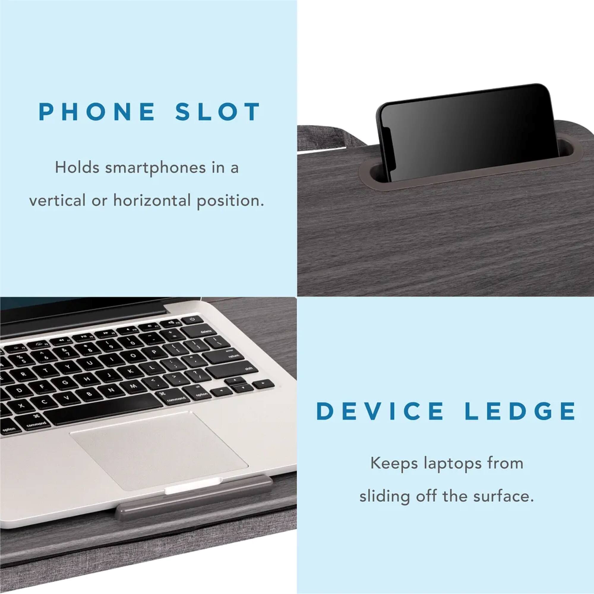 Phone Slot: Holds smartphones in a vertical or horizontal position.
Device Ledge: Keeps laptops from sliding off the surface.
