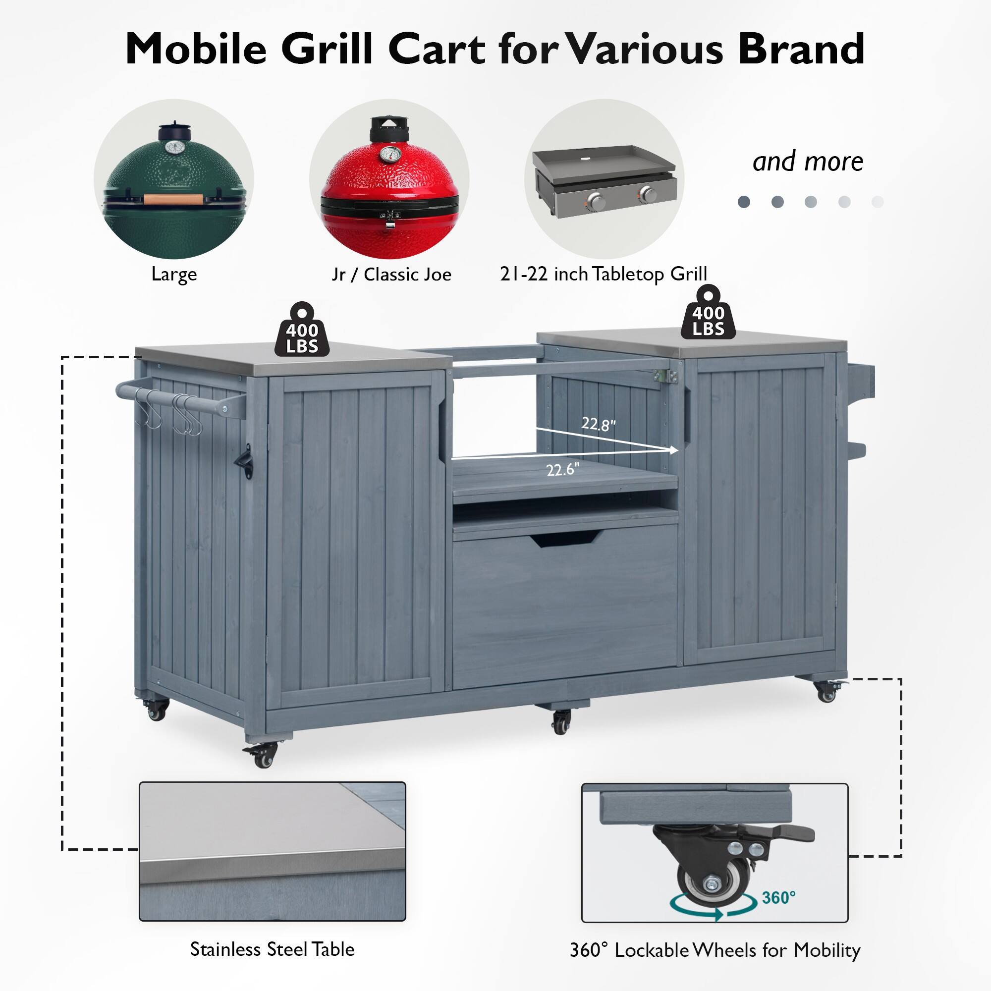 Mobile Grill Cart for Various Brand and more

- Large
- Jr / Classic Joe
- 21-22 inch Tabletop Grill

400 LBS

- 22.8"
- 22.6"

Stainless Steel Table

360° Lockable Wheels for Mobility