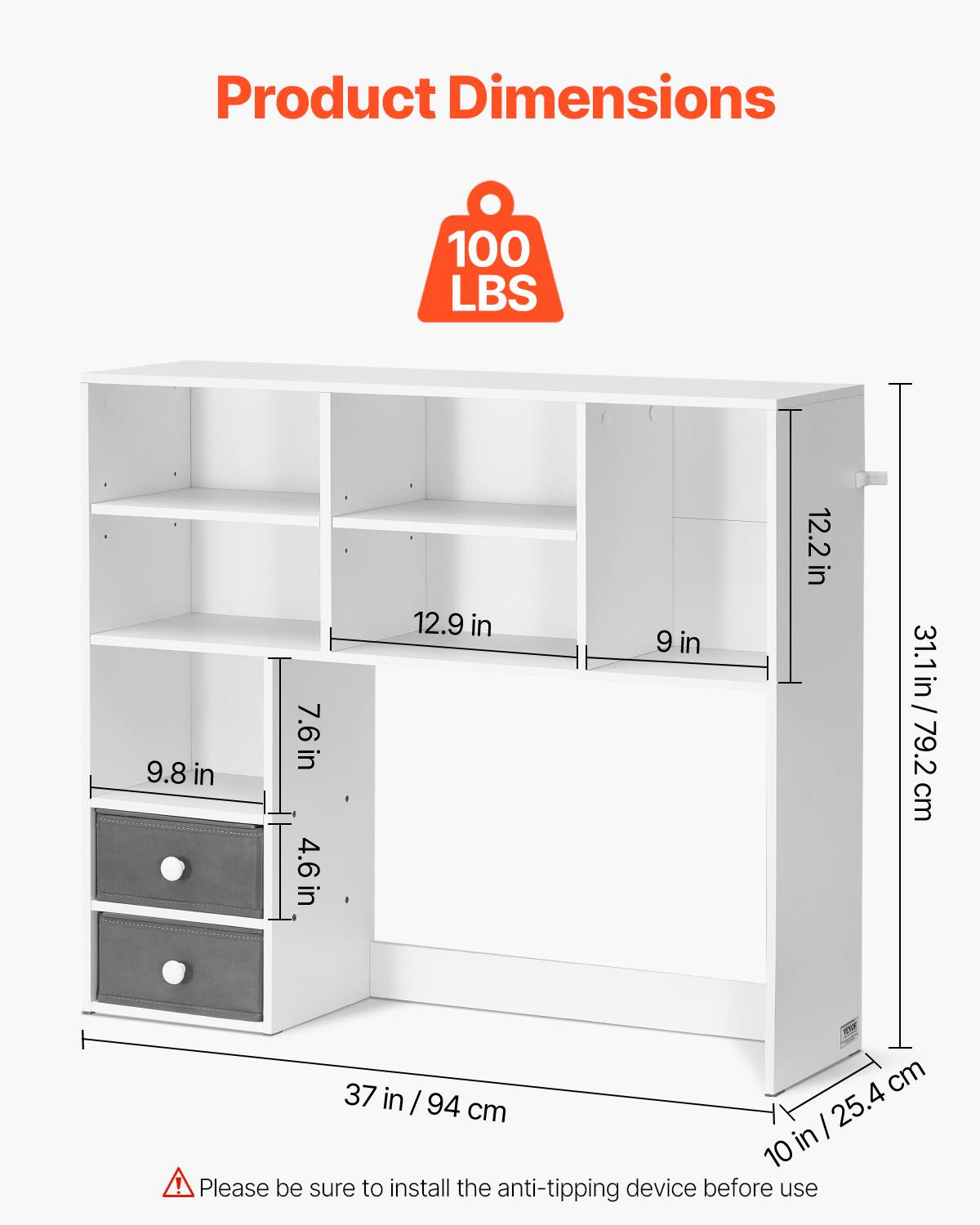 Product Dimensions

100 LBS

- 37 in / 94 cm
- 10 in / 25.4 cm
- 31.1 in / 79.2 cm
- 12.2 in
- 9 in
- 12.9 in
- 9.8 in
- 7.6 in
- 4.6 in

Please be sure to install the anti-tipping device before use