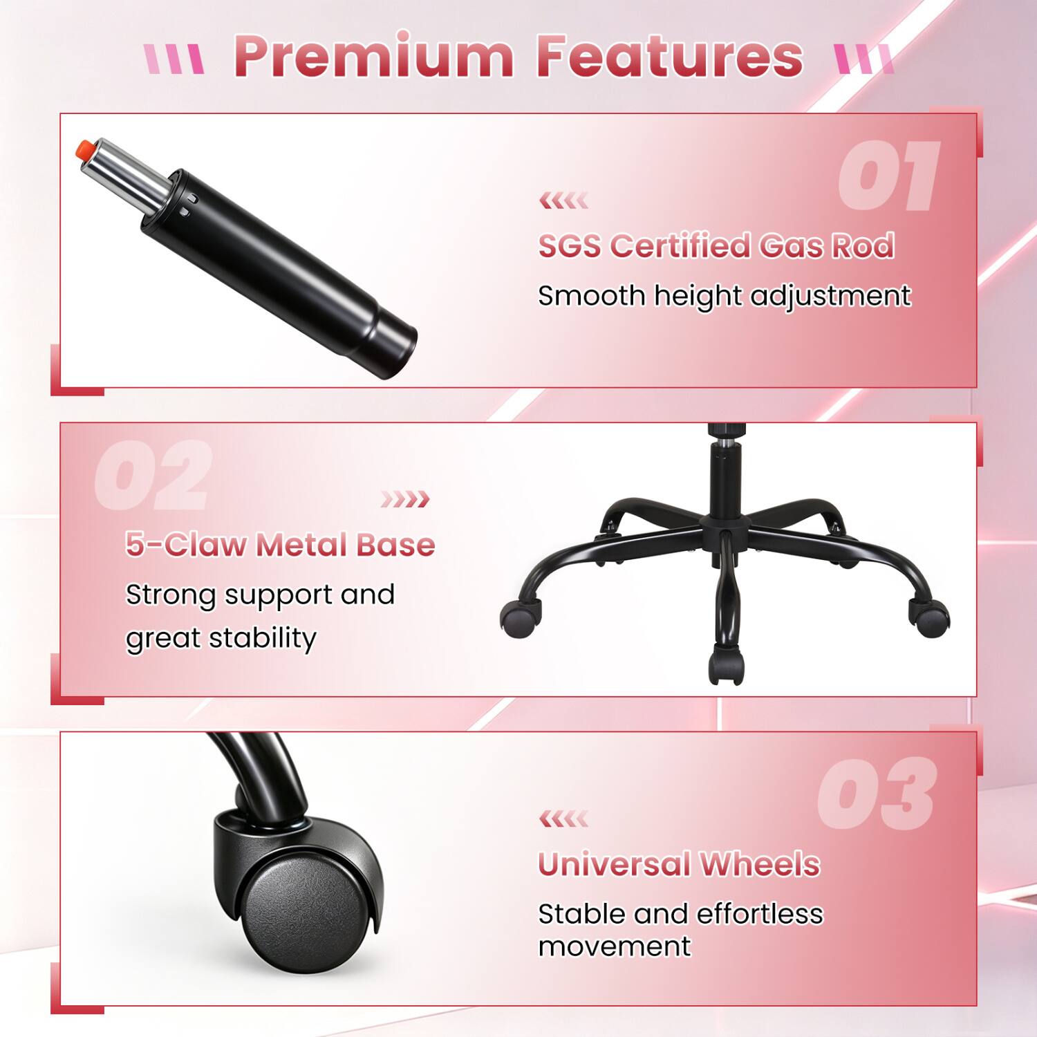 III Premium Features

01 SGS Certified Gas Rod
Smooth height adjustment

02 5-Claw Metal Base
Strong support and great stability

03 Universal Wheels
Stable and effortless movement