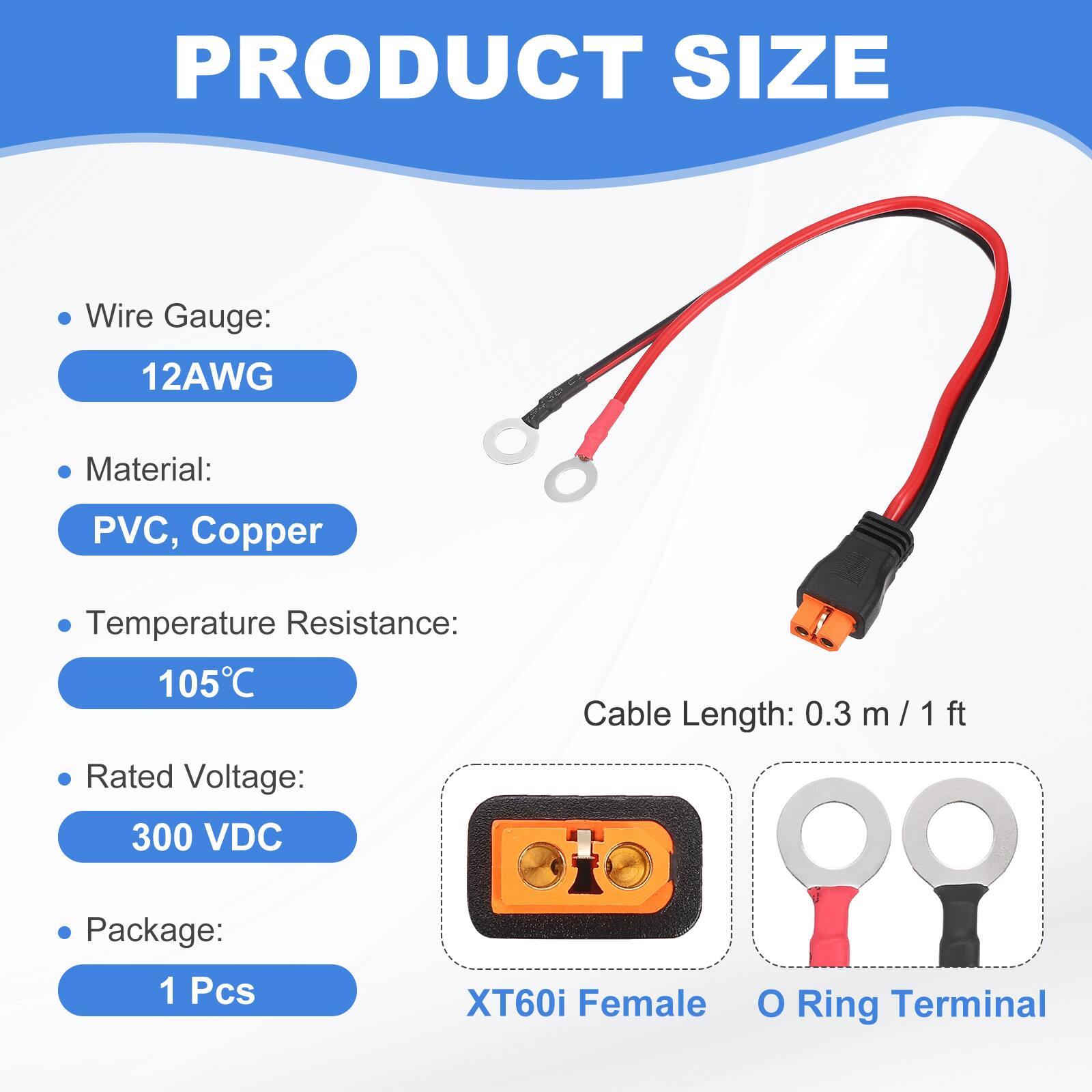 PRODUCT SIZE

- Wire Gauge: 12AWG
- Material: PVC, Copper
- Temperature Resistance: 105°C
- Rated Voltage: 300 VDC
- Cable Length: 0.3 m / 1 ft
- Package: 1 Pcs

XT60i Female O Ring Terminal