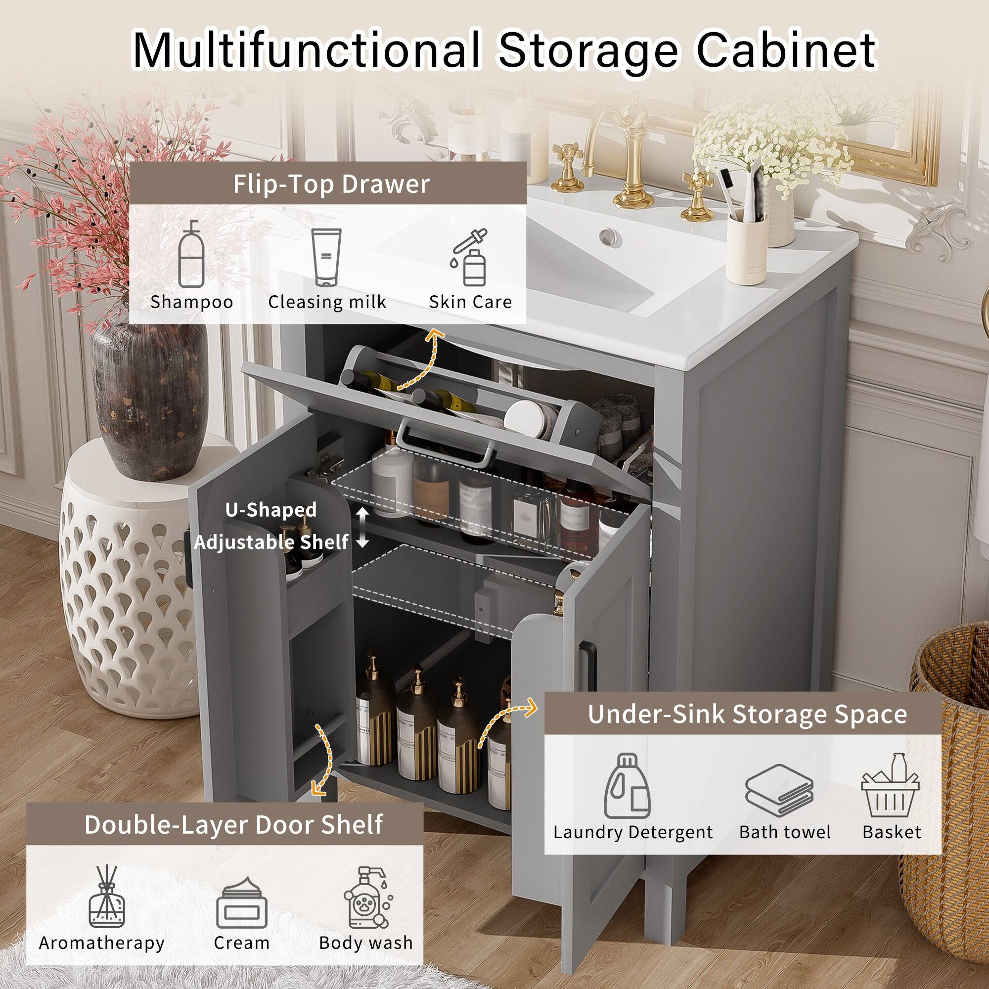 Multifunctional Storage Cabinet

Flip-Top Drawer
- Shampoo
- Cleansing milk
- Skin Care

U-Shaped Adjustable Shelf

Double-Layer Door Shelf
- Aromatherapy
- Cream
- Body wash

Under-Sink Storage Space
- Laundry Detergent
- Bath towel
- Basket