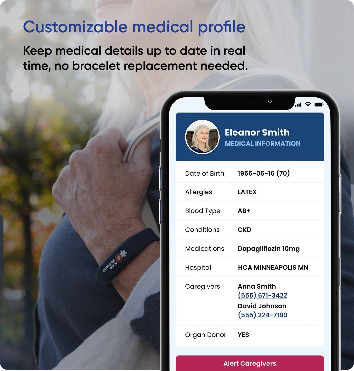 Customizable medical profile  
Keep medical details up to date in real time, no bracelet replacement needed.

Eleanor Smith  
MEDICAL INFORMATION

- Date of Birth: 1956-06-16 (70)
- Allergies: LATEX
- Blood Type: AB+
- Conditions: CKD
- Medications: Dapagliflozin 10mg
- Hospital: HCA MINNEAPOLIS MN
- Caregivers:  
  - Anna Smith (555) 671-3422  
  - David Johnson (555) 224-7190
- Organ Donor: YES

Alert Caregivers