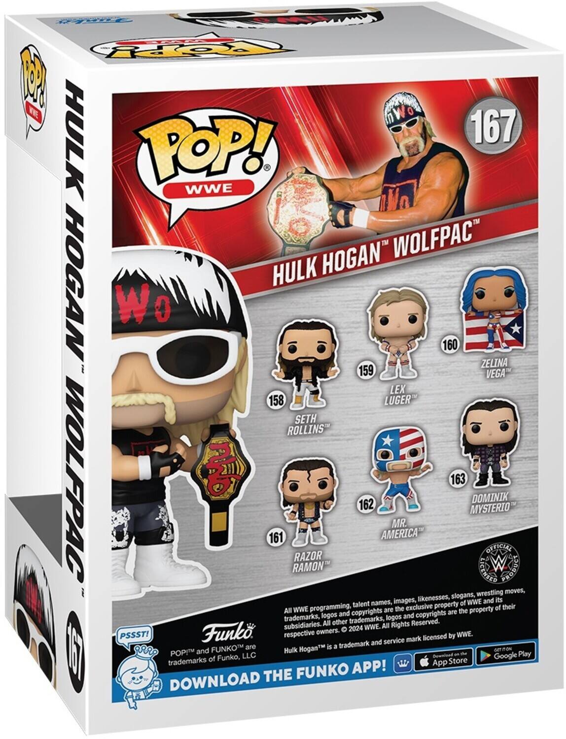 1. W RPY HULK 167 POP! WWE HOGAN WOLFPAC HOGAN HULK Wo 0 160 ZELINA 159 VEGA" LEX 158 LUGER SETH ROLLINS WOLFPAC 163 DOMINIK 162 MYSTERIO MR. 161 AMERICA OFFICIAL RAZOR RAMON GENASIY Lngoed wrestling moves, likenesses, slogans, its talent names, images, of WWE and WWE programming, the exclusive property of their All and copyrights are copyrights are the property trademarks, logos logos and All other trademarks, Reserved. subsidiaries.  2024 WWE. All Rights Funk. respective owners. WWE. PSSST! mark licensed by trademark and service FUNKOM are Hogan is a ON and Hulk o4T I DOWNLOAD trademarks POP!M of Funko, LLC THE FUNKO APP! Domntnad App Store an the Google Play

2. Hulk Hogan Wolfpac
167

158 LUGER
159 ZELINA VEGA
160 SETH ROLLINS
161 MR. AMERICA
162