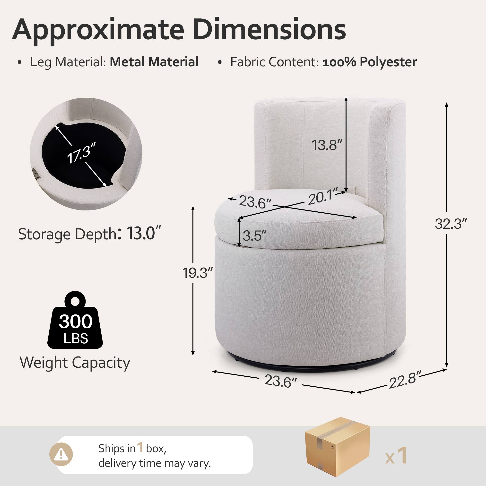 Approximate Dimensions  
- Leg Material: Metal  
- Fabric Content: 100% Polyester  

Storage Depth: 13.0"  
Weight Capacity: 300 LBS  

Dimensions:  
- 17.3"  
- 23.6"  
- 3.5"  
- 13.8"  
- 20.1"  
- 32.3"  
- 19.3"  
- 23.6"  
- 22.8"  

Ships in 1 box, delivery time may vary.