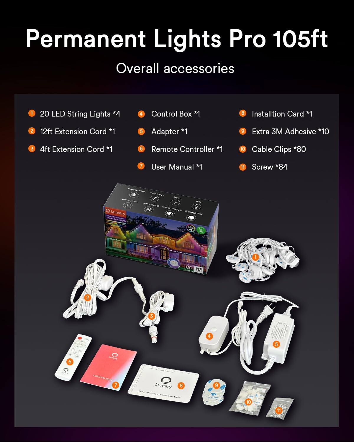 Permanent Lights Pro 105ft Overall accessories

1. 20 LED String Lights *4
2. 12ft Extension Cord *1
3. 4ft Extension Cord *1
4. Control Box *1
5. Adapter *1
6. Remote Controller *1
7. User Manual *1
8. Installation Card *1
9. Extra 3M Adhesive *10
10. Cable Clips *80
11. Screw *84