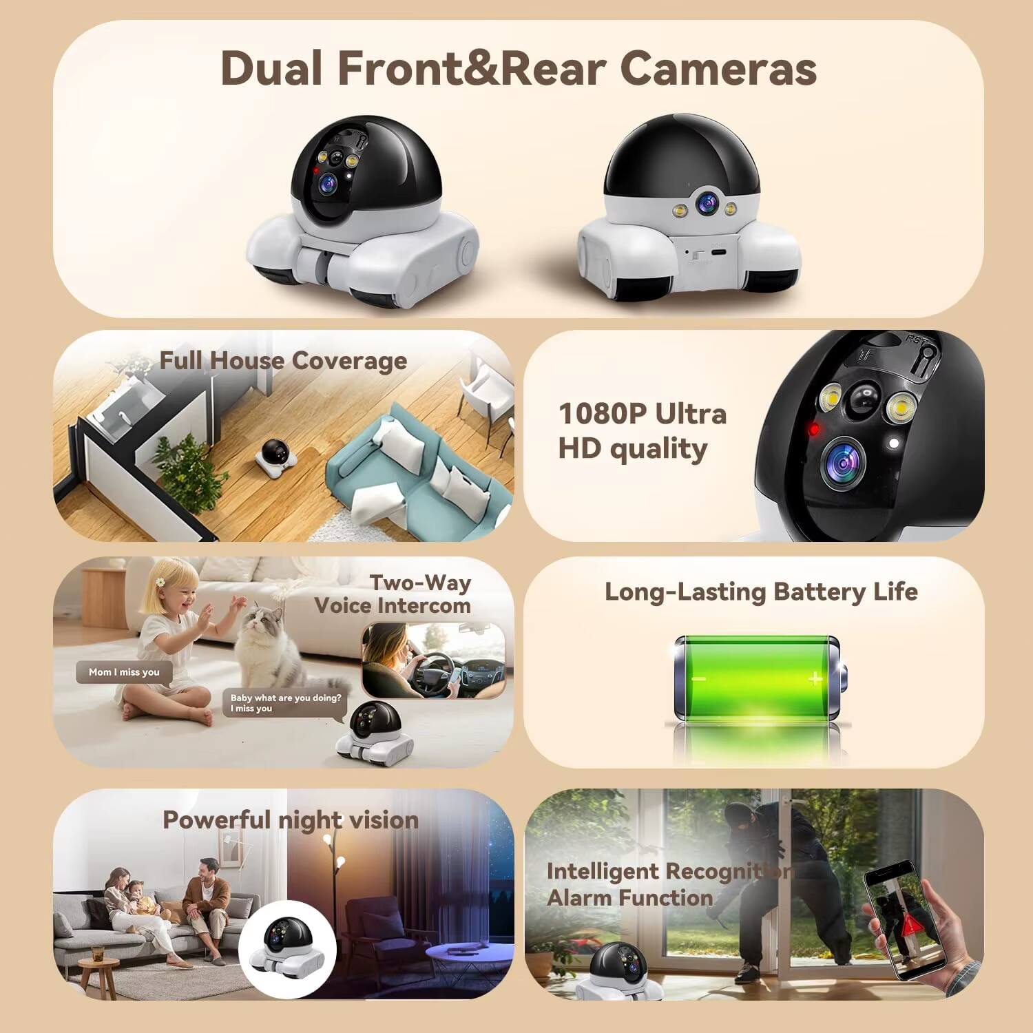 Dual Front&Rear Cameras  
Full House Coverage  
1080P Ultra HD quality  
Two-Way Voice Intercom  
Long-Lasting Battery Life  
Powerful night vision  
Intelligent Recognition Alarm Function