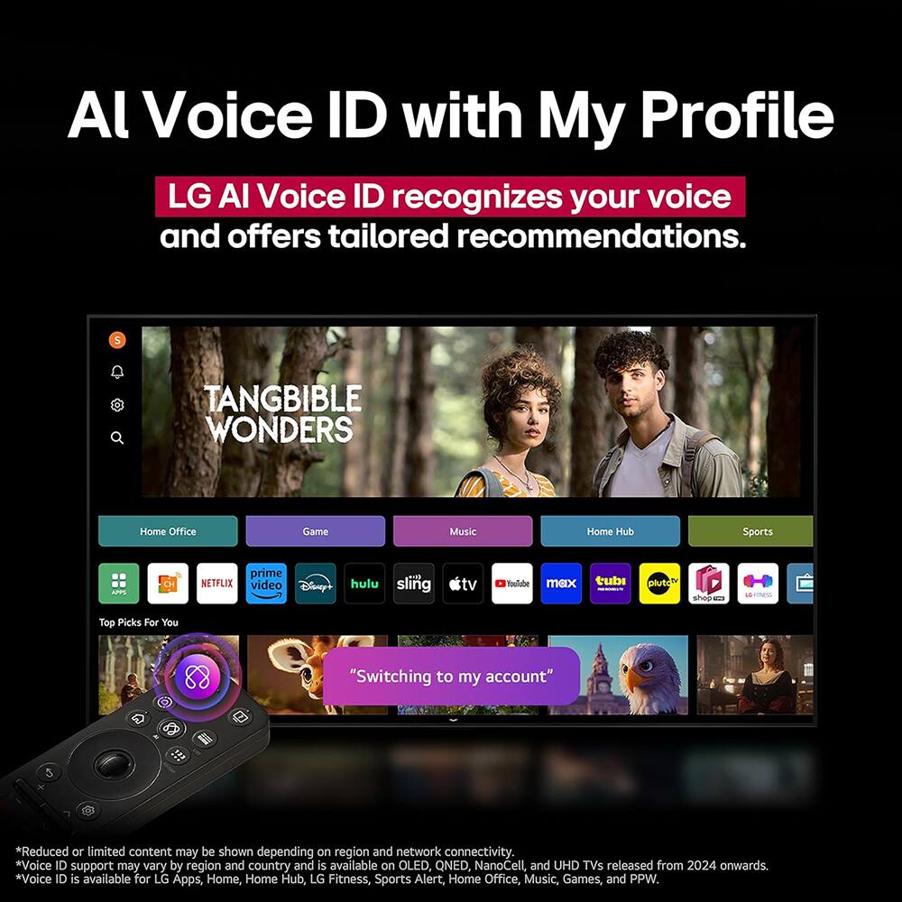 AI Voice ID with My Profile

LG AI Voice ID recognizes your voice and offers tailored recommendations.

5 TANGIBLE WONDERS

Home Office Game Music Home Hub Sports

prime NETFLIX video Disney+ hulu sling tv YouTube max tubi Pluto TV Gorta H cmess - Top Picks For You

"Switching to my account"

*Reduced or limited content may be shown depending on region and network connectivity.
*Voice ID support may vary by region and country and is available on OLED, QNED, NanoCell, and UHD TVs released from 2024 onwards.
*Voice ID is available for LG Apps, Home, Home Hub, LG Fitness, Sports Alert, Home Office, Music, Games, and PPW.
