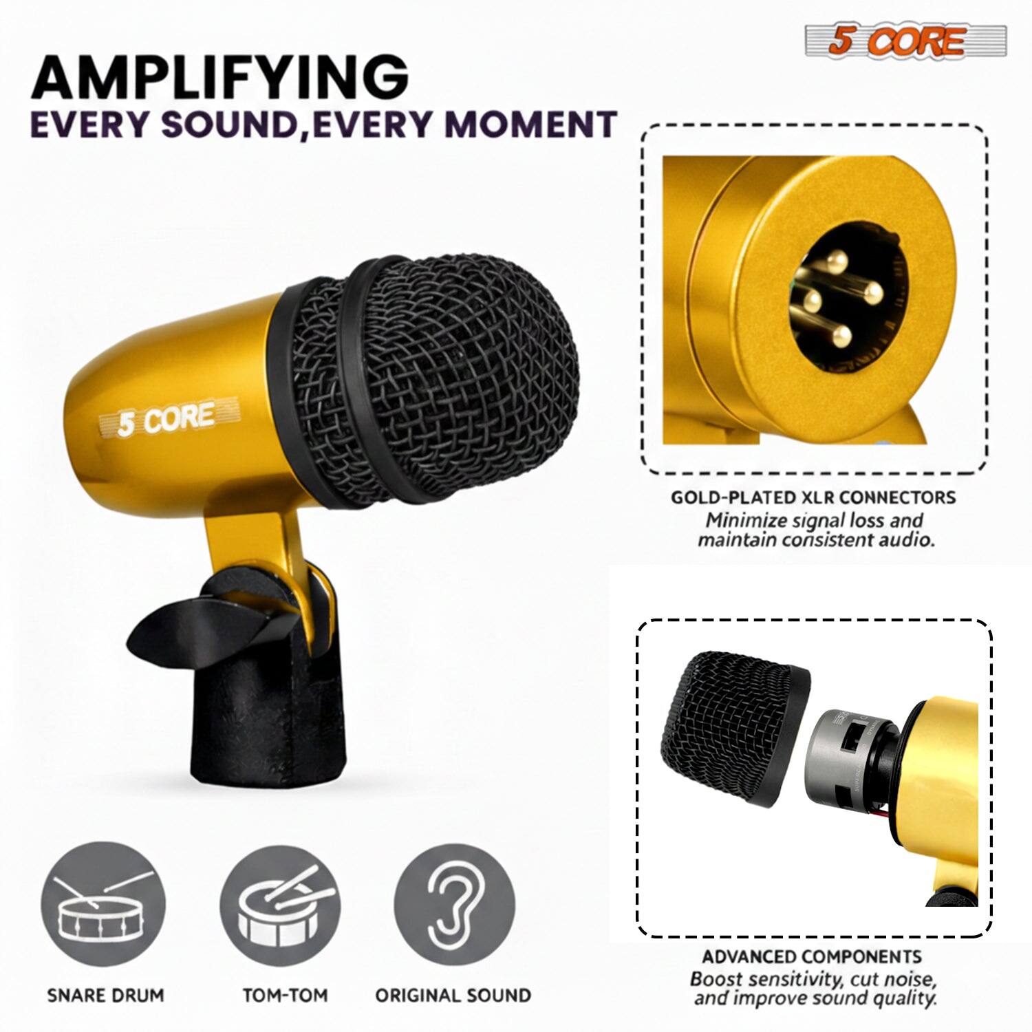 AMPLIFYING EVERY SOUND, EVERY MOMENT

5 CORE

GOLD-PLATED XLR CONNECTORS
Minimize signal loss and maintain consistent audio.

SNARE DRUM

ADVANCED COMPONENTS
Boost sensitivity, cut noise, and improve sound quality.