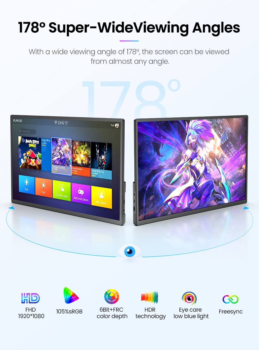 178° Super-Wide Viewing Angles

With a wide viewing angle of 178°, the screen can be viewed from almost any angle.

- FHD 1920*1080
- 105% sRGB
- 6Bit+FRC color depth
- HDR technology
- Eye care low blue light
- Freesync