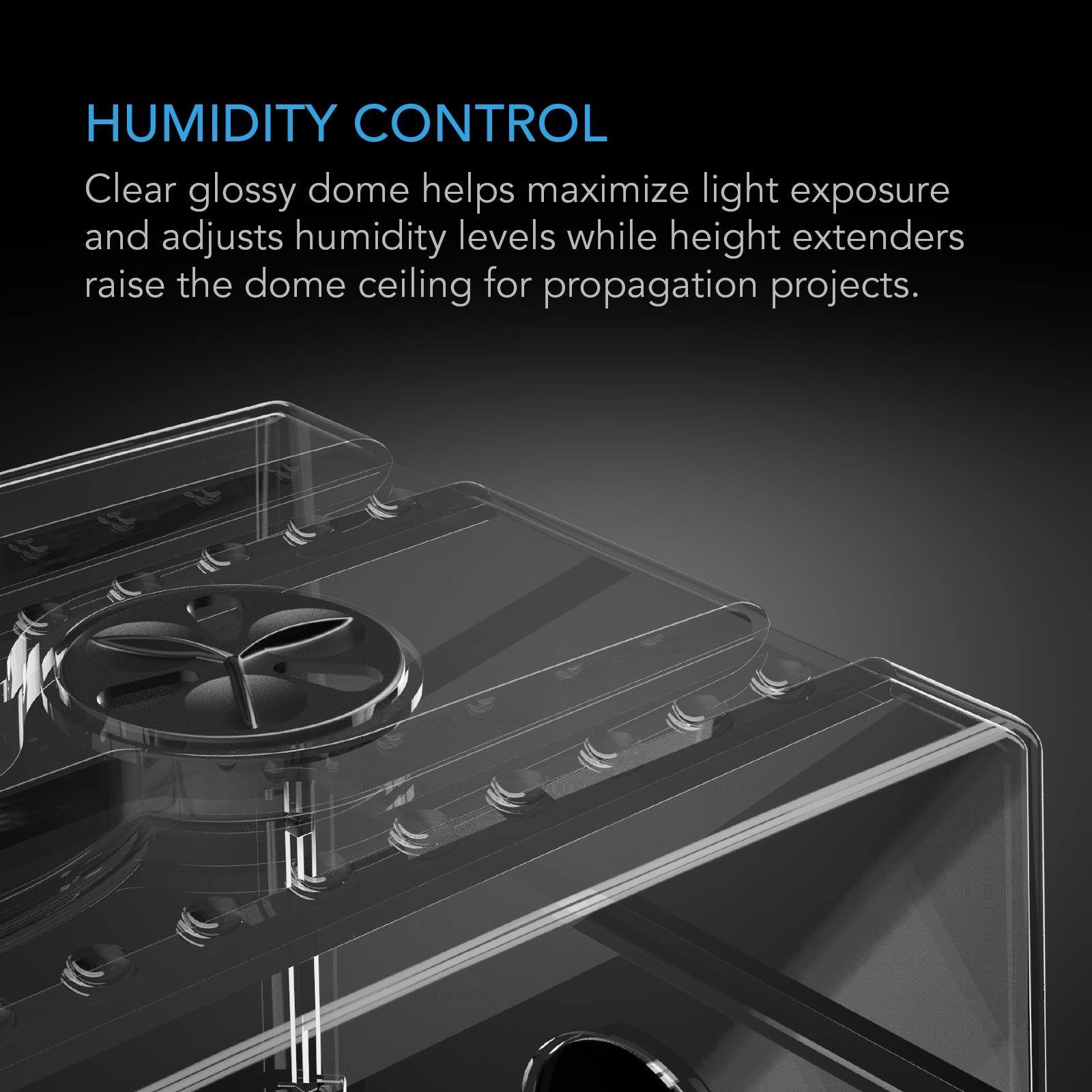 HUMIDITY CONTROL  
Clear glossy dome helps maximize light exposure and adjusts humidity levels while height extenders raise the dome ceiling for propagation projects.