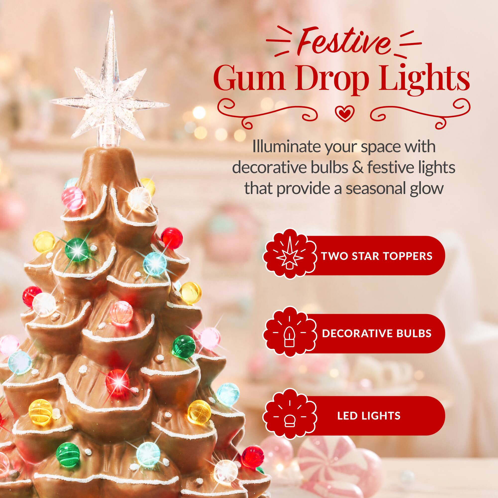 Festive Gum Drop Lights

Illuminate your space with decorative bulbs & festive lights that provide a seasonal glow

- TWO STAR TOPPERS
- DECORATIVE BULBS
- LED LIGHTS