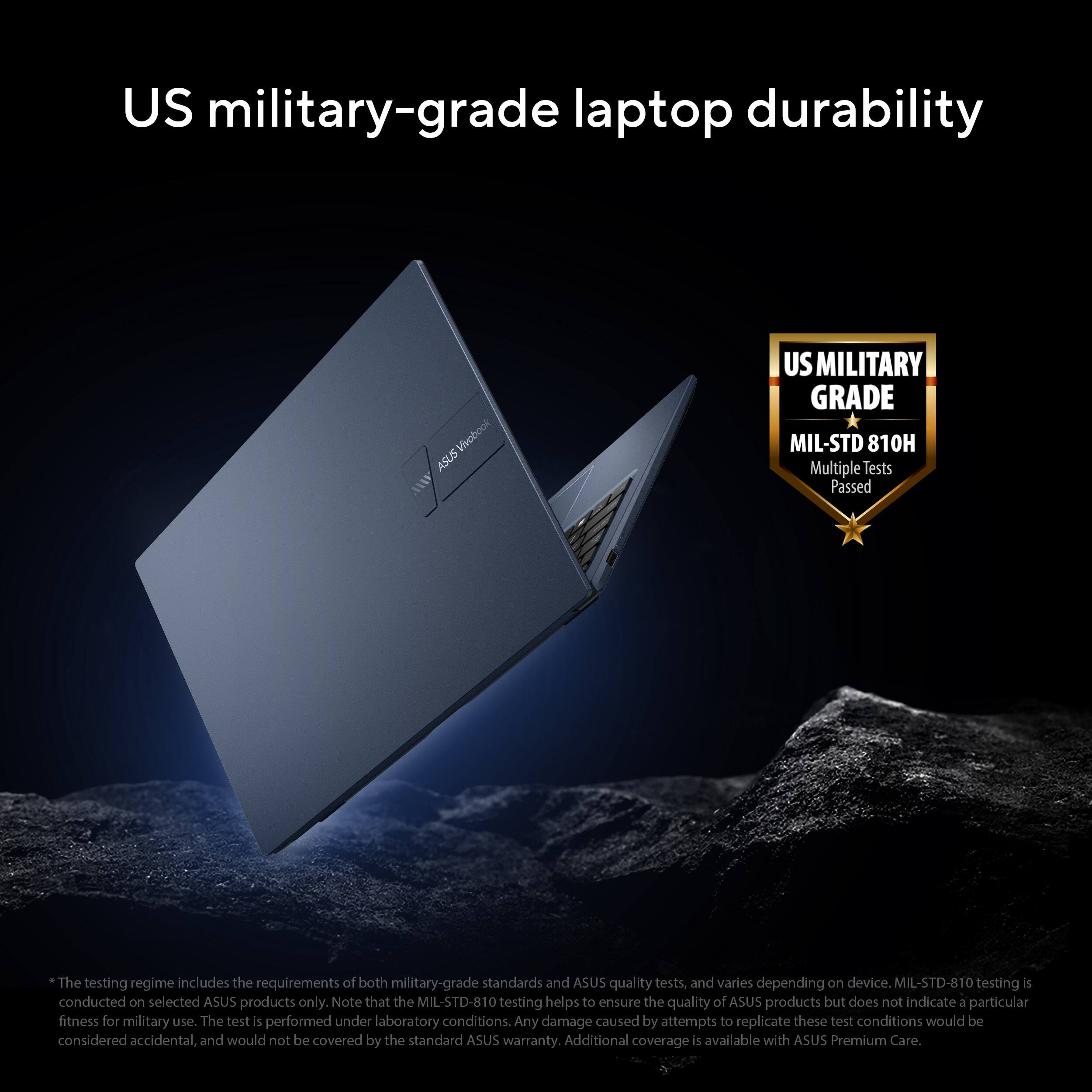 US military-grade laptop durability

US MILITARY GRADE  
MIL-STD 810H  
Multiple Tests Passed

The testing regime includes the requirements of both military-grade standards and ASUS quality tests, and varies depending on device. MIL-STD-810 testing is conducted on selected ASUS products only. Note that the MIL-STD-810 testing helps to ensure the quality of ASUS products but does not indicate a particular fitness for military use. The test is performed under laboratory conditions. Any damage caused by attempts to replicate these test conditions would be considered accidental, and would not be covered by the standard ASUS warranty. Additional coverage is available with ASUS Premium Care.