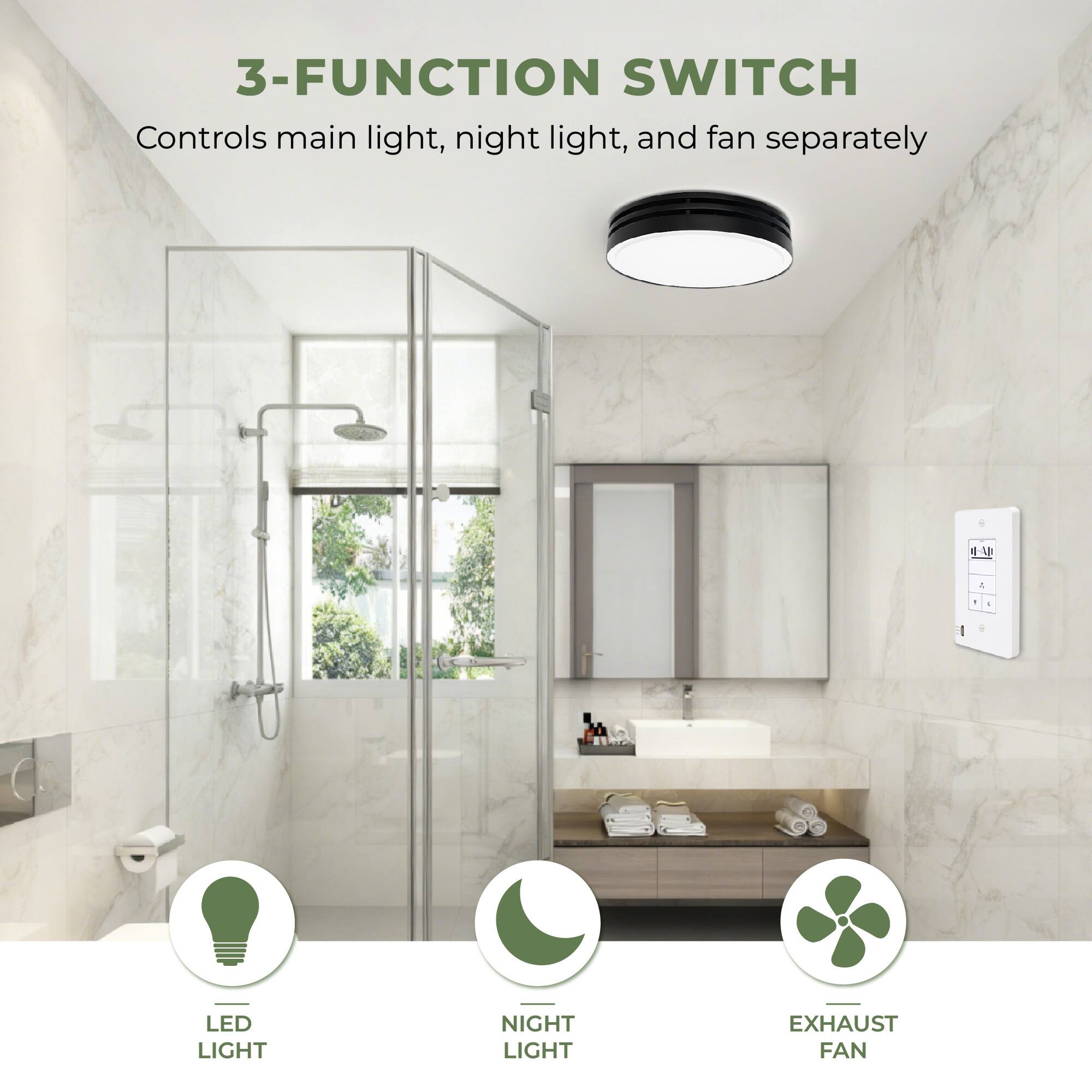 3-FUNCTION SWITCH  
Controls main light, night light, and fan separately  

LED LIGHT  
NIGHT LIGHT  
EXHAUST FAN