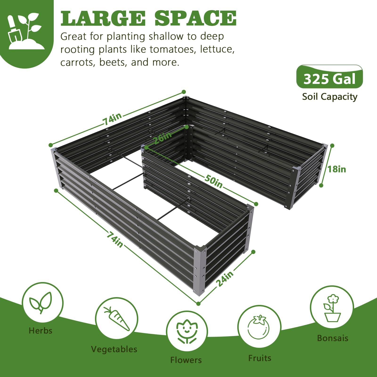 LARGE SPACE  
Great for planting shallow to deep rooting plants like tomatoes, lettuce, carrots, beets, and more.  

325 Gal Soil Capacity  

74in x 26in x 50in x 18in x 74in x 24in  

Herbs  
Vegetables  
Flowers  
Fruits  
Bonsais