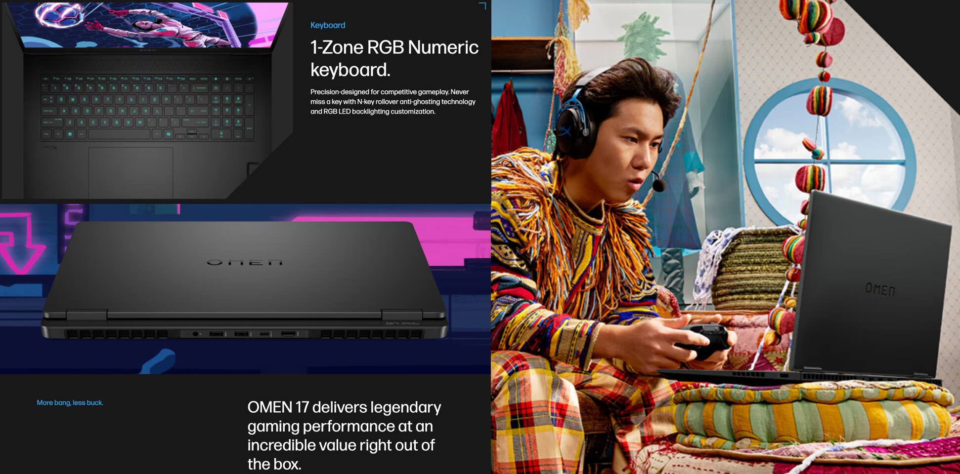 - Keyboard
  - 1-Zone RGB Numeric keyboard.
  - Precision-designed for competitive gameplay. Never miss a key with N-key rollover and anti-ghosting technology and RGB LED backlighting customization.

- More bang, less buck.
  - OMEN 17 delivers legendary gaming performance at an incredible value right out of the box.