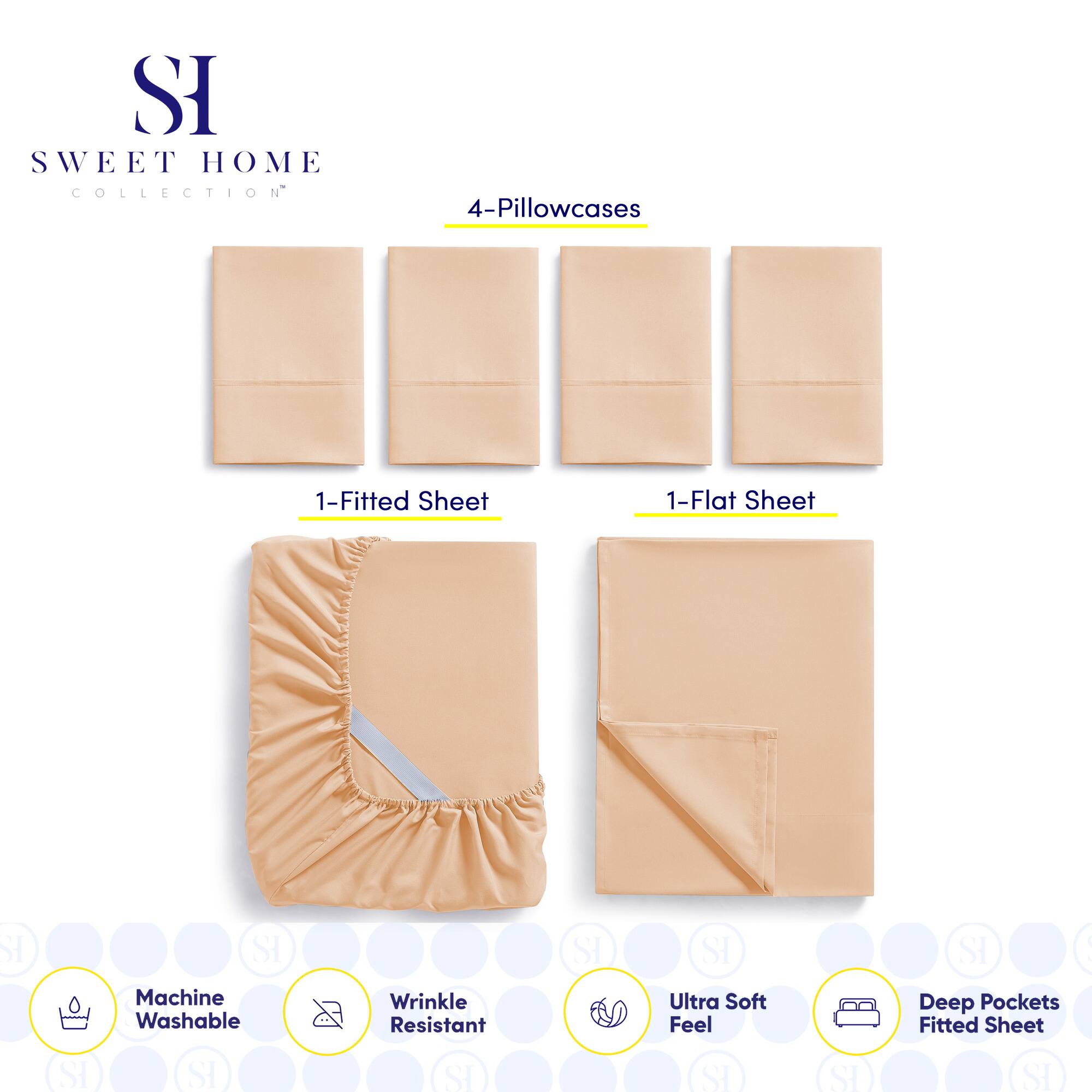 **SWEET HOME COLLECTION**

- 4-Pillowcases
- 1-Fitted Sheet
- 1-Flat Sheet

**Features:**
- Machine Washable
- Wrinkle Resistant
- Ultra Soft Feel
- Deep Pockets Fitted Sheet