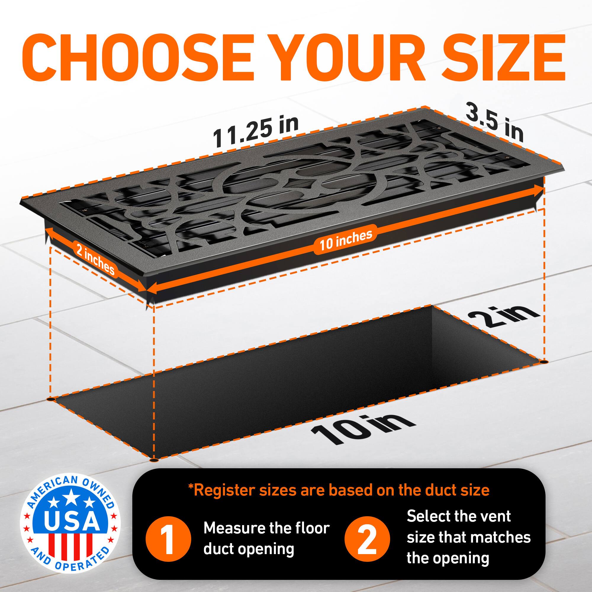CHOOSE YOUR SIZE

3.5 in  
11.25 in  
2 inches  
10 inches  
2in  

AMERICAN OWNED USA AND OPERATED  

*Register sizes are based on the duct size  
1. Measure the floor duct opening  
2. Select the vent size that matches the opening