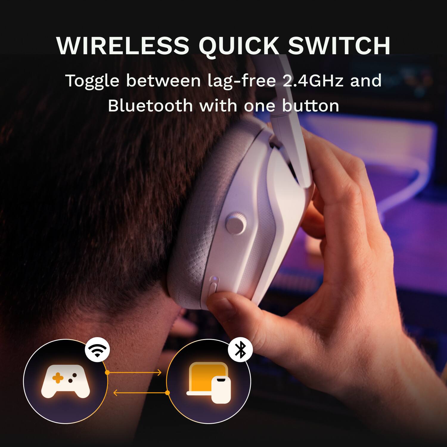 WIRELESS QUICK SWITCH  
Toggle between lag-free 2.4GHz and Bluetooth with one button