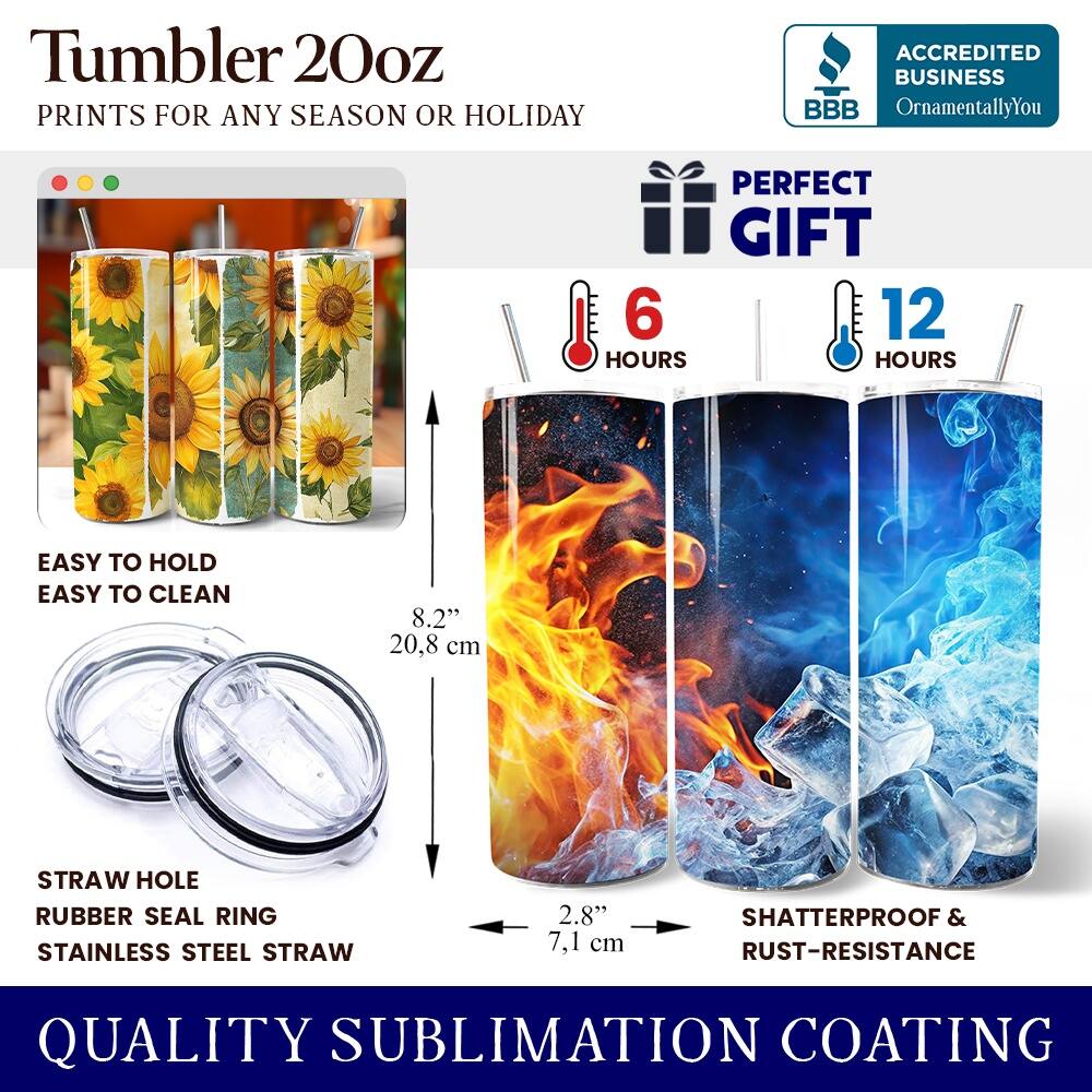 Tumbler 20oz  
PRINTS FOR ANY SEASON OR HOLIDAY  
ACCREDITED BUSINESS BBB OrnamentallyYou  
PERFECT GIFT  
6 HOURS  
12 HOURS  
EASY TO HOLD  
EASY TO CLEAN  
8.2" (20.8 cm)  
STRAW HOLE  
RUBBER SEAL RING  
STAINLESS STEEL STRAW  
2.8" (7.1 cm)  
SHATTERPROOF & RUST-RESISTANCE  
QUALITY SUBLIMATION COATING