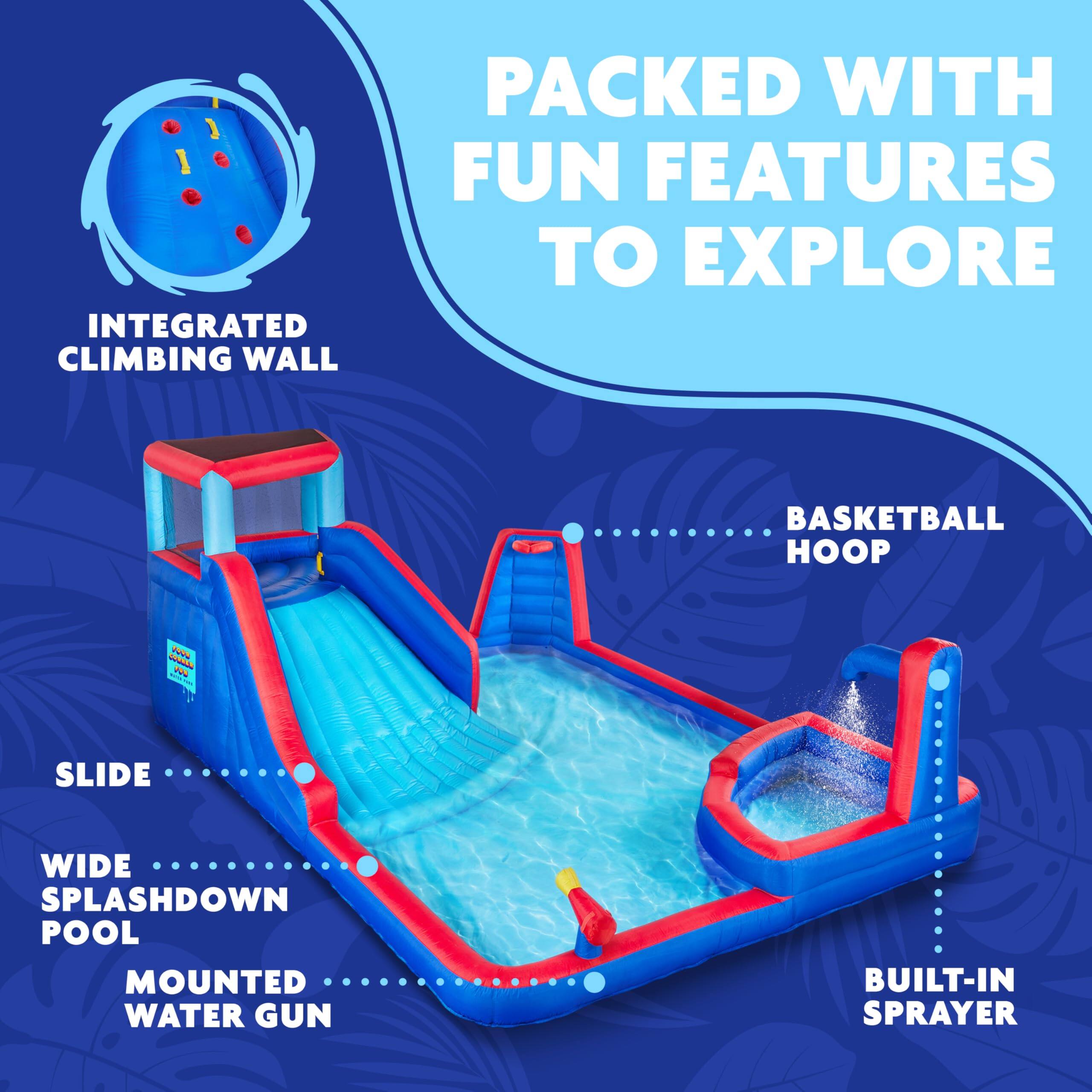PACKED WITH FUN FEATURES TO EXPLORE
INTEGRATED CLIMBING WALL
BASKETBALL HOOP
SLIDE
WIDE SPLASHDOWN POOL
MOUNTED WATER GUN
BUILT-IN SPRAYER