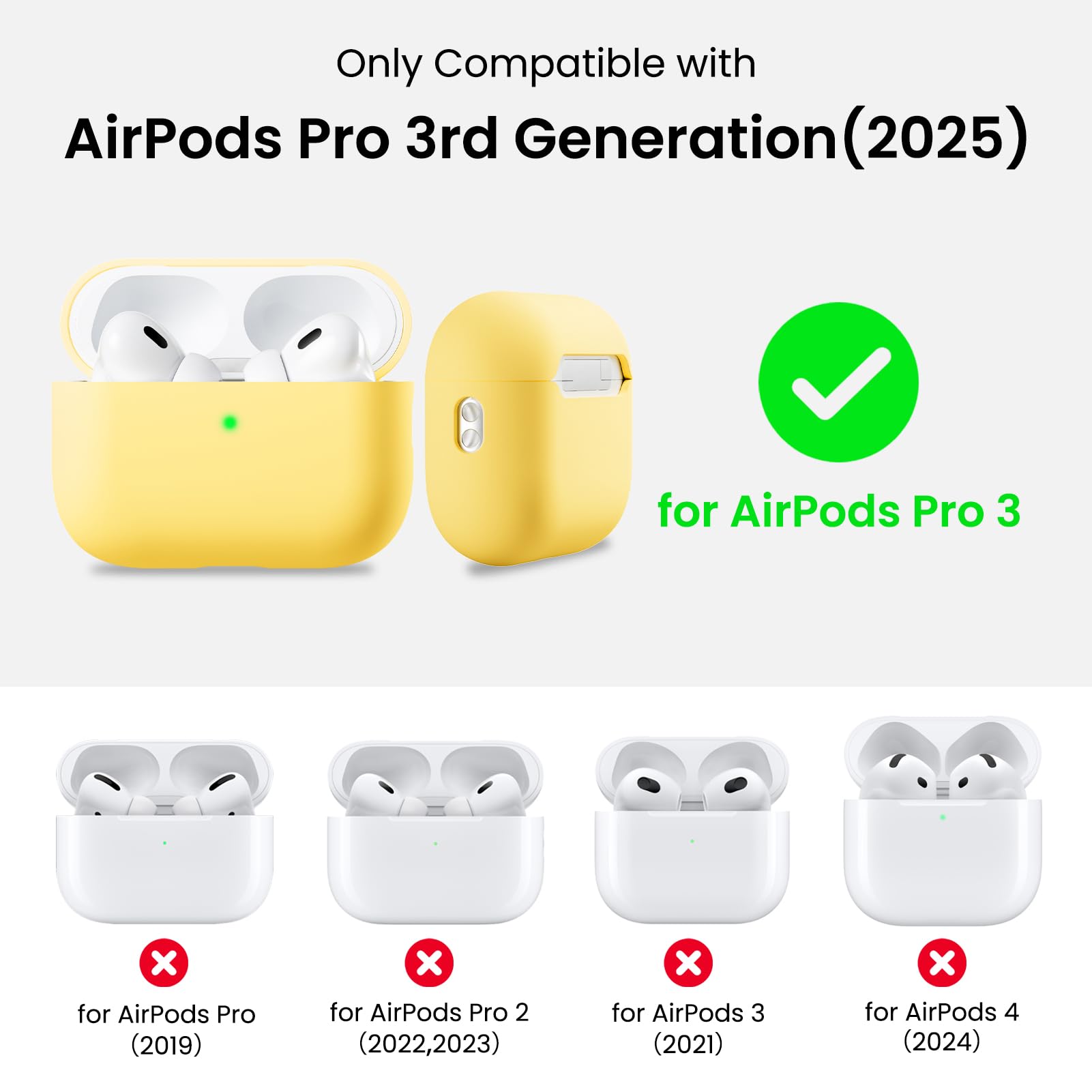 Only Compatible with  
AirPods Pro 3rd Generation (2025)  
for AirPods Pro 3  
for AirPods Pro (2019)  
for AirPods Pro 2 (2022, 2023)  
for AirPods 3 (2021)  
for AirPods 4 (2024)
