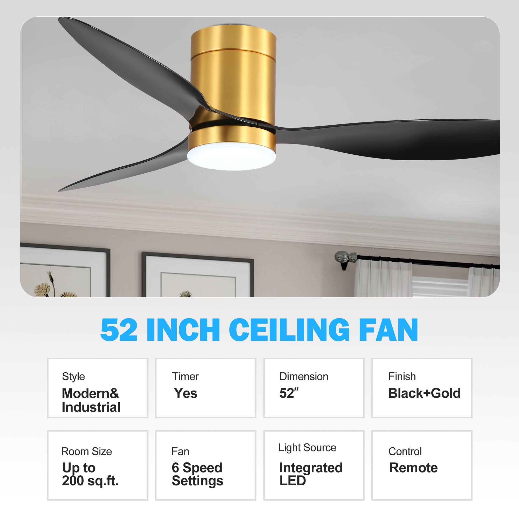 52 INCH CEILING FAN

- Style: Modern & Industrial
- Timer: Yes
- Dimension: 52"
- Finish: Black + Gold
- Room Size: Up to 200 sq.ft.
- Fan: 6 Speed Settings
- Light Source: Integrated LED
- Control: Remote