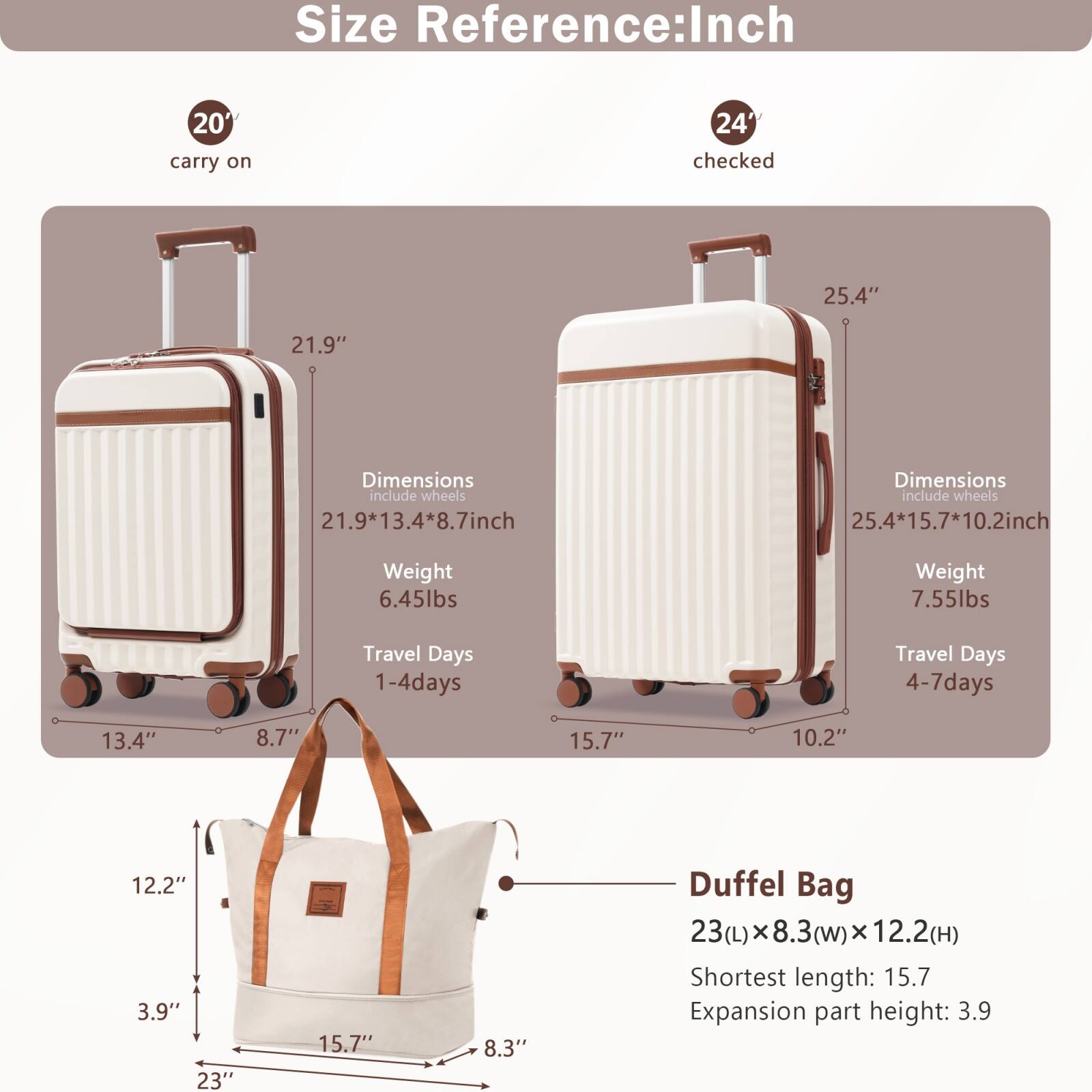 Size Reference: Inch

20" carry on  
Dimensions include wheels: 21.9" x 13.4" x 8.7"  
Weight: 6.45lbs  
Travel Days: 1-4 days  

24" checked  
Dimensions include wheels: 25.4" x 15.7" x 10.2"  
Weight: 7.55lbs  
Travel Days: 4-7 days  

Duffel Bag  
23(L) x 8.3(w) x 12.2(H)  
Shortest length: 15.7  
Expansion part height: 3.9