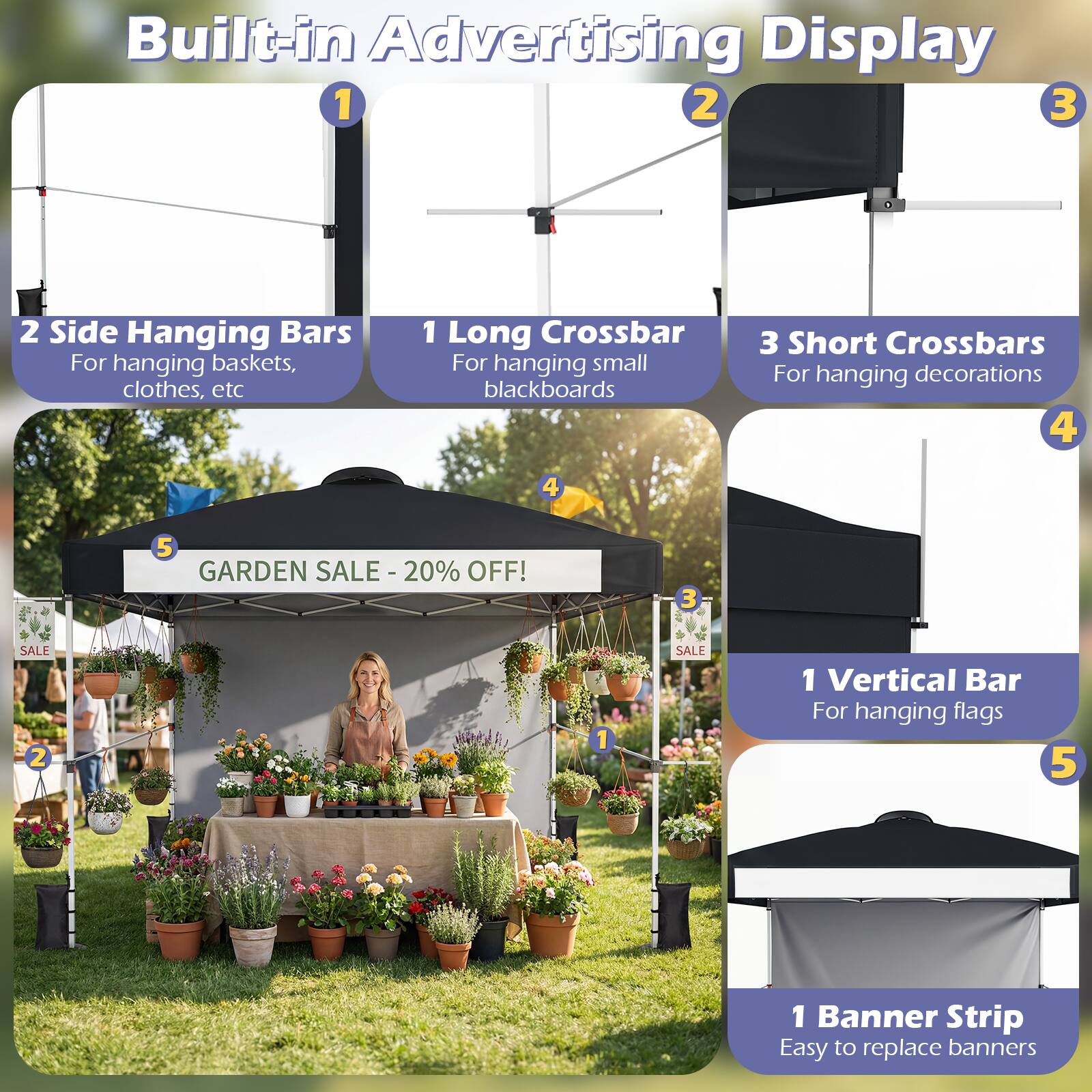 Built-in Advertising Display

1. 2 Side Hanging Bars
   - For hanging baskets, clothes, etc

2. 1 Long Crossbar
   - For hanging small blackboards

3. 3 Short Crossbars
   - For hanging decorations

4. 1 Vertical Bar
   - For hanging flags

5. 1 Banner Strip
   - Easy to replace banners

GARDEN SALE - 20% OFF!