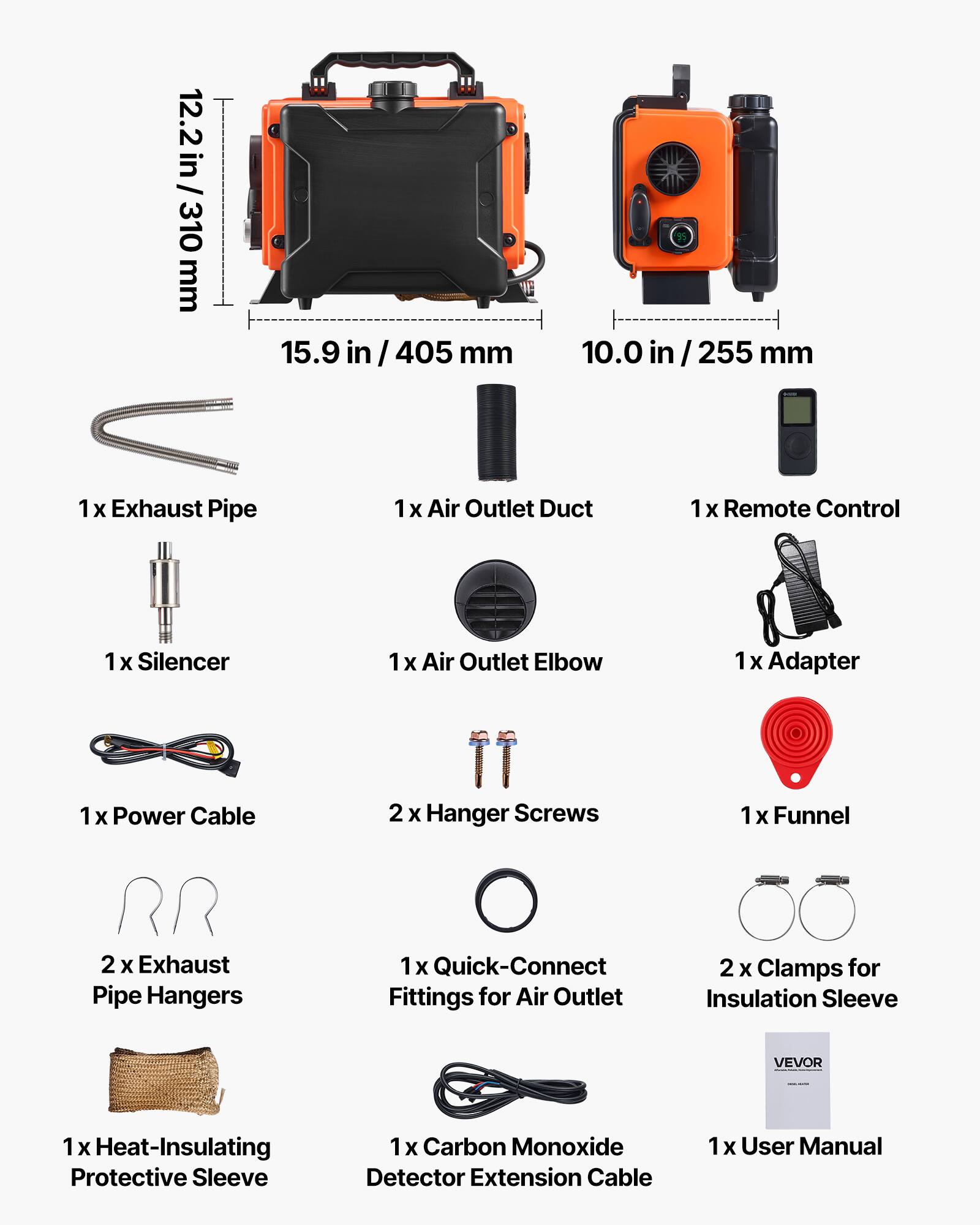 12.2 in / 310 mm  
15.9 in / 405 mm  
10.0 in / 255 mm  

1 X Exhaust Pipe  
1 X Air Outlet Duct  
1 X Remote Control  
1 X Silencer  
1 X Air Outlet Elbow  
1 X Adapter  
1 X Power Cable  
2 X Hanger Screws  
1 X Funnel  
2 X Exhaust Pipe Hangers  
1 X Quick-Connect Fittings for Air Outlet  
2 X Clamps for Insulation Sleeve  
1 X Heat-Insulating Protective Sleeve  
1 X Carbon Monoxide Detector Extension Cable  
1 X User Manual