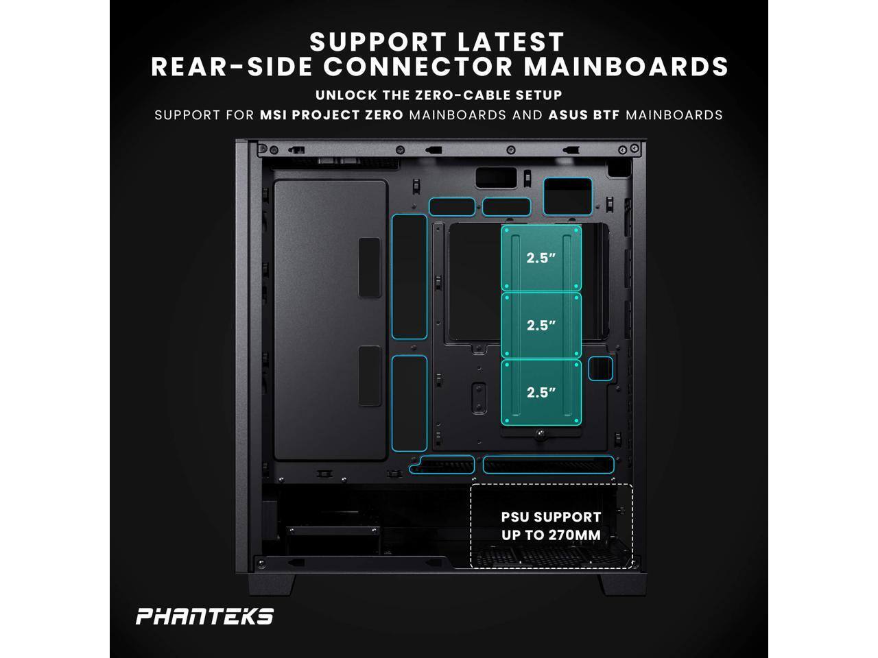SUPPORT LATEST REAR-SIDE CONNECTOR MAINBOARDS  
UNLOCK THE ZERO-CABLE SETUP  
SUPPORT FOR MSI PROJECT ZERO MAINBOARDS AND ASUS BTF MAINBOARDS  

2.5"  
2.5"  
2.5"  

PSU SUPPORT UP TO 270MM  

PHANTEKS