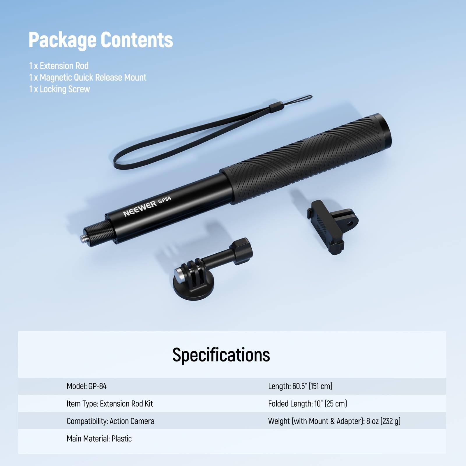 Package Contents  
1 x Extension Rod  
1 x Magnetic Quick Release Mount  
1 x Locking Screw  

Specifications  
Model: GP-84  
Item Type: Extension Rod Kit  
Compatibility: Action Camera  
Main Material: Plastic  

Length: 60.5" (151 cm)  
Folded Length: 10" (25 cm)  
Weight (with Mount & Adapter): 8 oz (232 g)