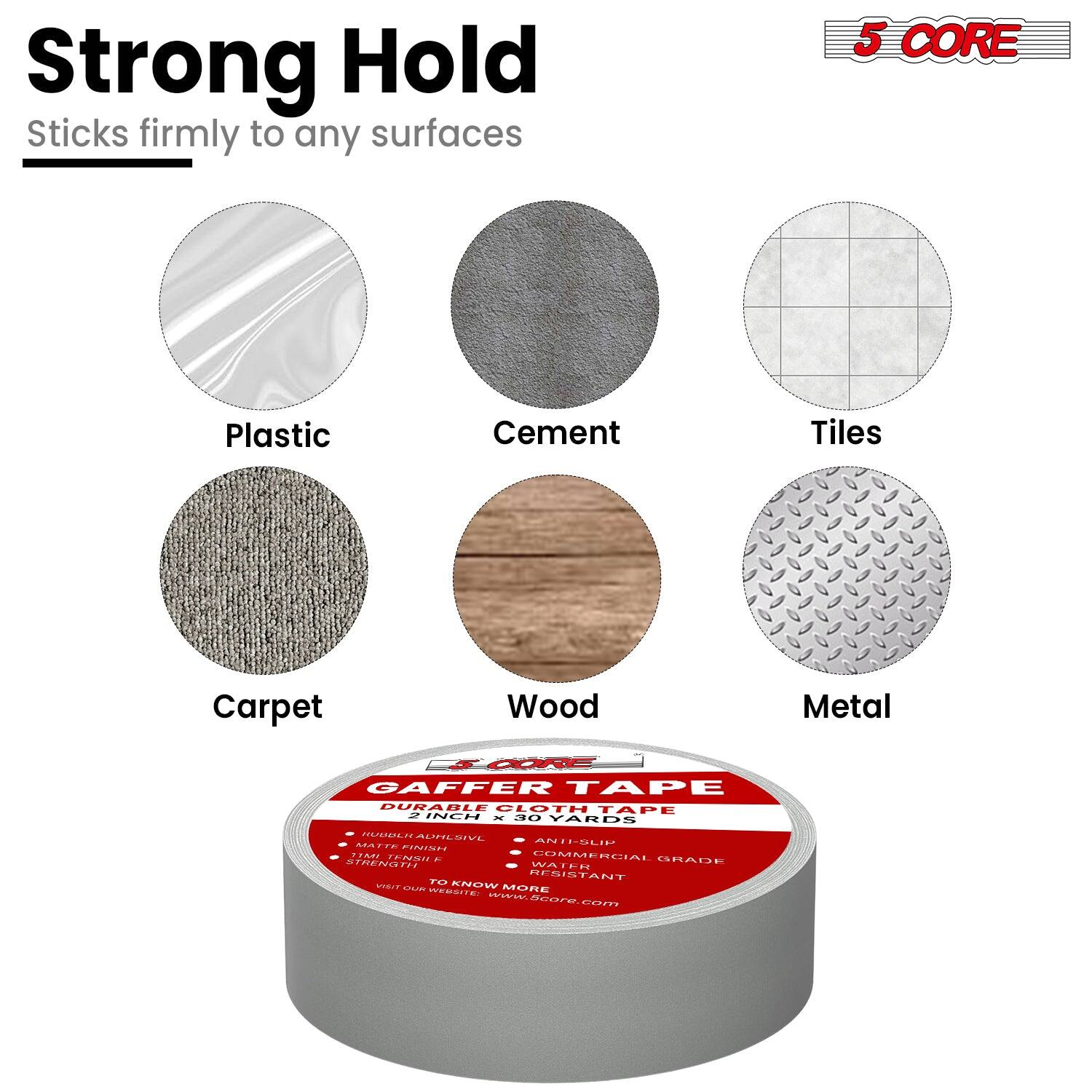 **Strong Hold**  
Sticks firmly to any surfaces

**5 CORE**

- Plastic
- Cement
- Tiles
- Carpet
- Wood
- Metal

**GAFFER TAPE**  
DURABLE CLOTH TAPE  
1 INCH x 30 YARDS

**Features:**
- INDUSTRIAL STRENGTH
- MATTE FINISH
- STRONG HOLD
- WATER RESISTANT
- COMMERCIAL GRADE

**Additional Information:**
- TO KNOW MORE VISIT OUR WEBSITE: www.5core.com

**5 CORE**  
www.5core.com