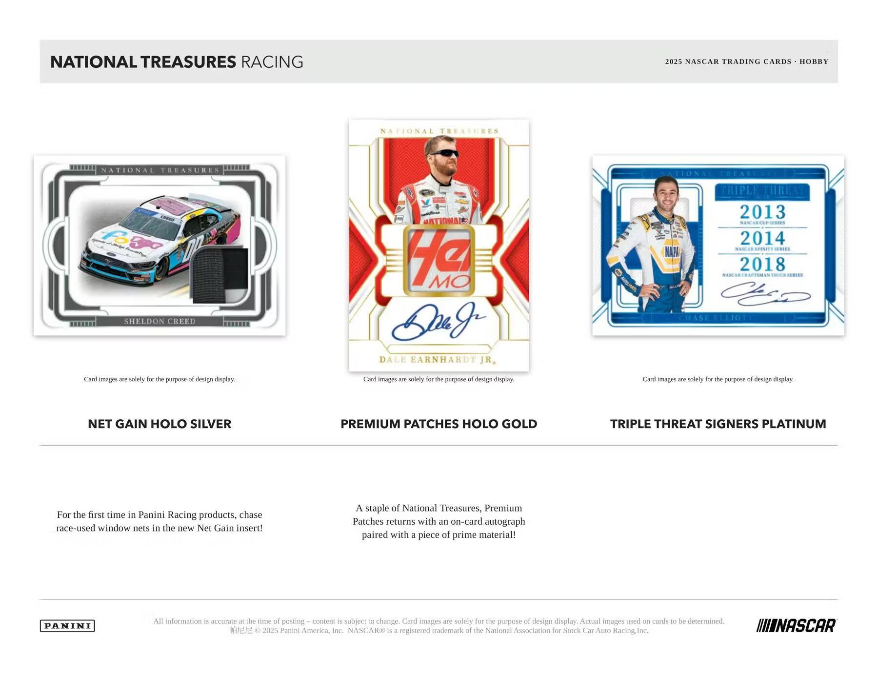 NATIONAL TREASURES RACING  
2025 NASCAR TRADING CARDS - HOBBY

**NET GAIN HOLO SILVER**  
For the first time in Panini Racing products, chase race-used window nets in the new Net Gain insert!

**PREMIUM PATCHES HOLO GOLD**  
A staple of National Treasures, Premium Patches returns with an on-card autograph paired with a piece of prime material!

**TRIPLE THREAT SIGNERS PLATINUM**

Card images are solely for the purpose of design display.

All information is accurate at the time of posting. Content is subject to change. Card images are solely for the purpose of design display. Actual images used on cards to be determined.

© 2025 Panini America, Inc. NASCAR® is a registered trademark of the National Association for Stock Car Auto Racing, Inc.

PANINI