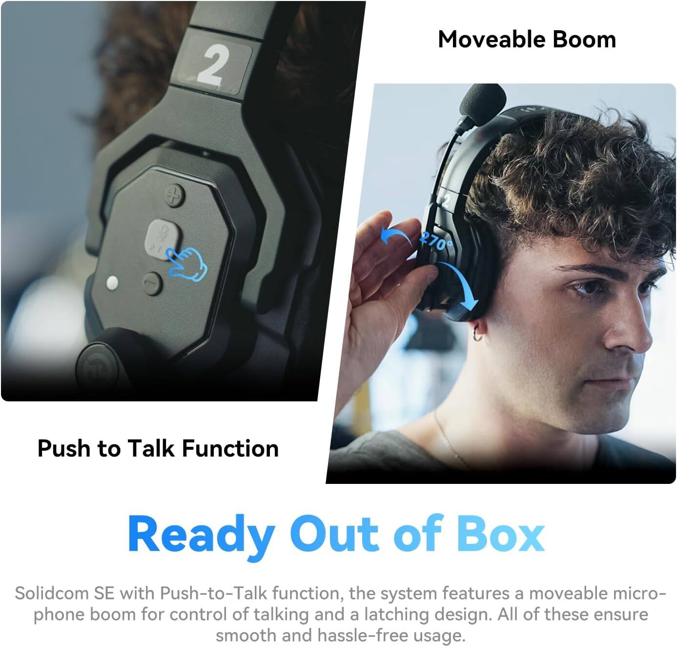 2 Moveable Boom + 270° Push to Talk Function

Ready Out of Box

Solidcom SE with Push-to-Talk function, the system features a moveable microphone boom for control of talking and a latching design. All of these ensure smooth and hassle-free usage.