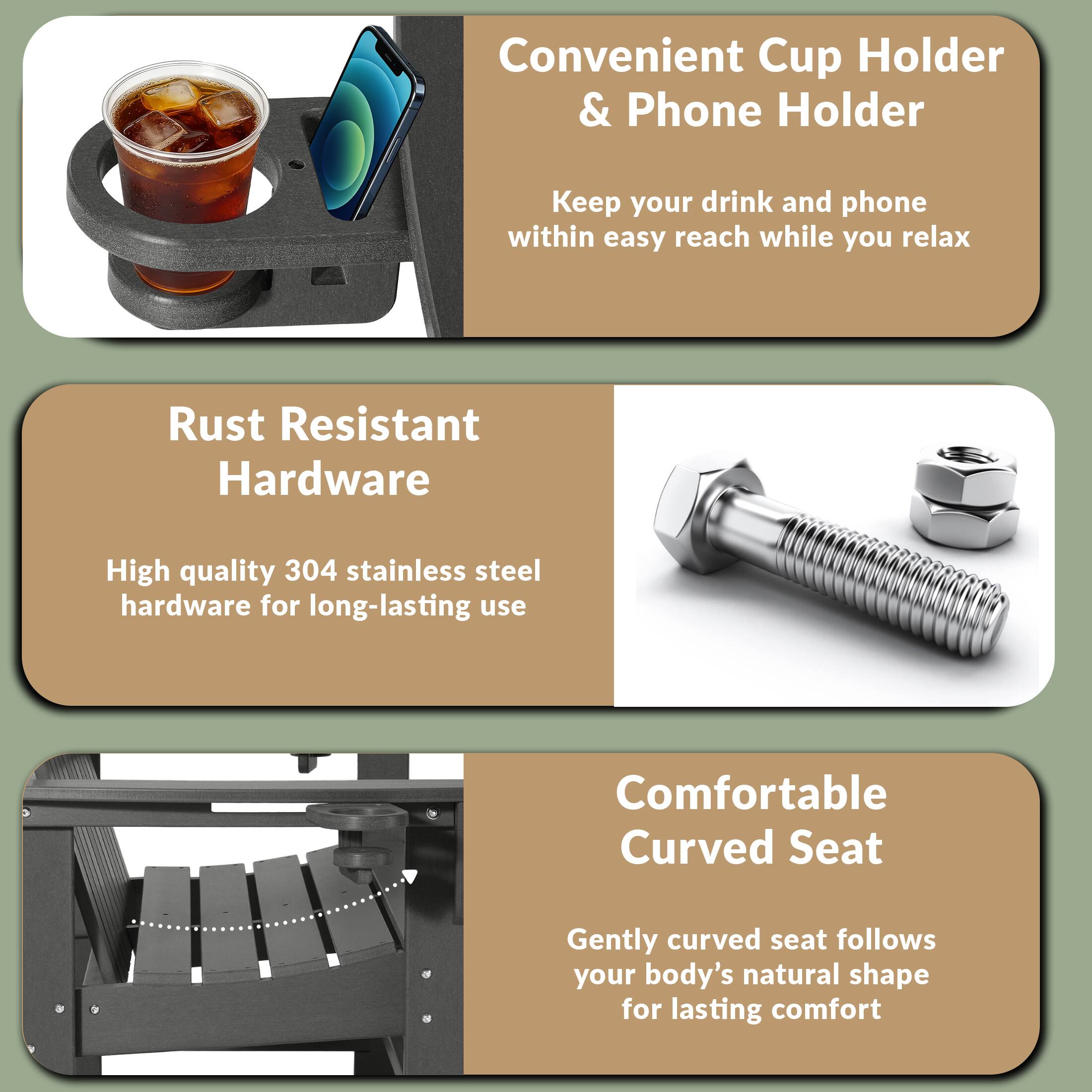 Convenient Cup Holder & Phone Holder  
Keep your drink and phone within easy reach while you relax  

Rust Resistant Hardware  
High quality 304 stainless steel hardware for long-lasting use  

Comfortable Curved Seat  
Gently curved seat follows your body's natural shape for lasting comfort