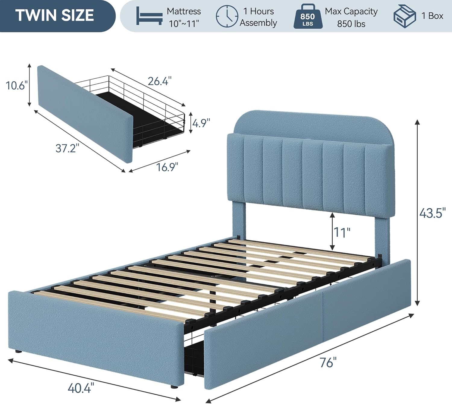 TWIN SIZE  
Mattress 10"~11"  
1 Hours Assembly  
850 LBS Max Capacity  
1 Box  

Dimensions:  
- 37.2" (width)  
- 16.9" (depth)  
- 10.6" (height)  
- 26.4" (headboard height)  
- 4.9" (side rail height)  
- 76" (length)  
- 40.4" (footboard width)  
- 43.5" (headboard width)  
- 11" (mattress thickness)