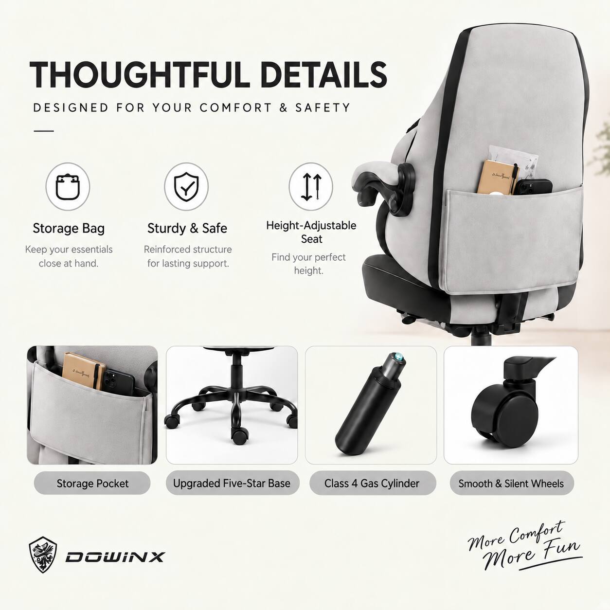 THOUGHTFUL DETAILS  
DESIGNED FOR YOUR COMFORT & SAFETY

- Storage Bag  
  Keep your essentials close at hand.

- Sturdy & Safe  
  Reinforced structure for lasting support.

- Height-Adjustable Seat  
  Find your perfect height.

- Storage Pocket

- Upgraded Five-Star Base

- Class 4 Gas Cylinder

- Smooth & Silent Wheels

DOWINX  
More Comfort  
More Fun