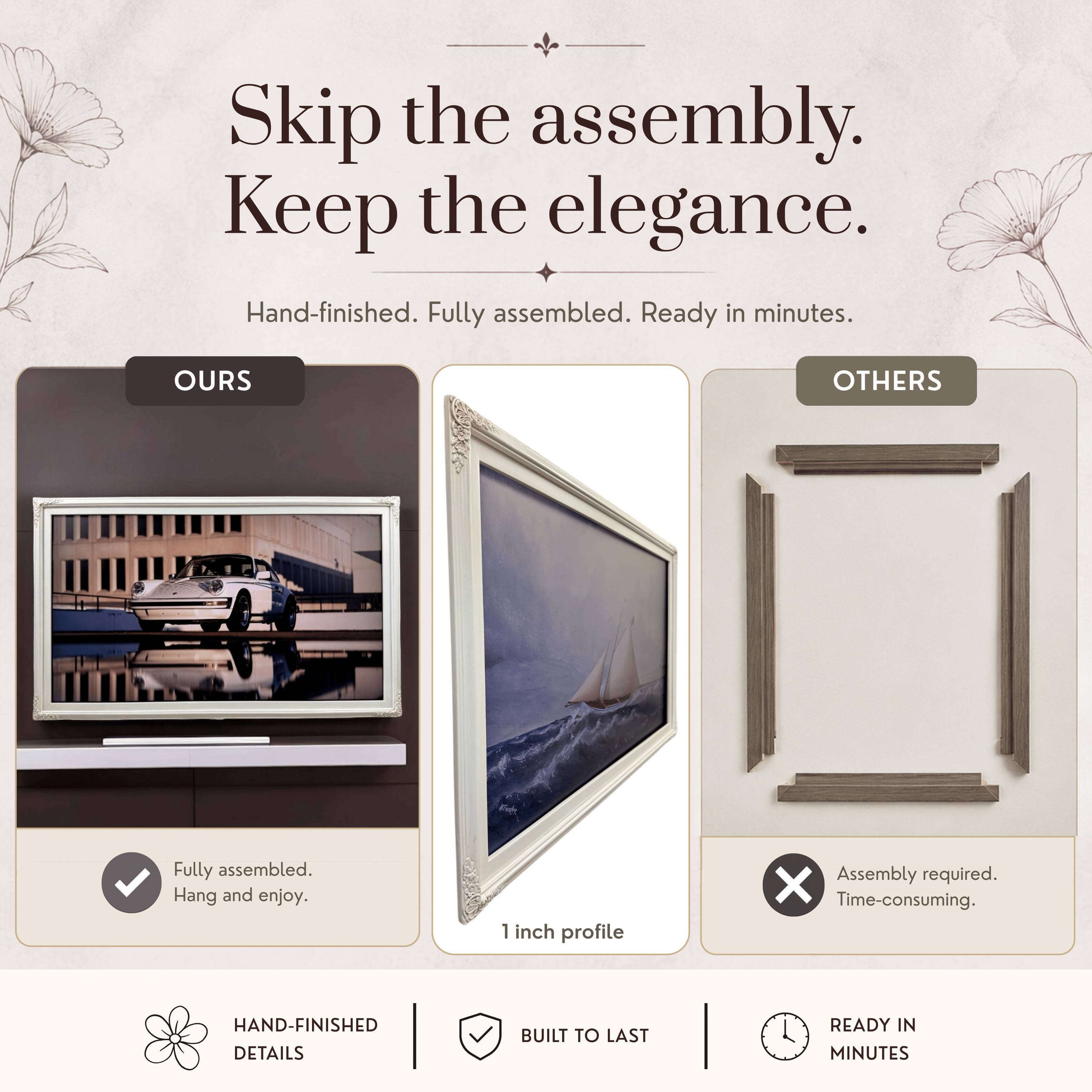 Skip the assembly. Keep the elegance.  
Hand-finished. Fully assembled. Ready in minutes.  

OURS  
Fully assembled.  
Hang and enjoy.  

OTHERS  
Assembly required.  
Time-consuming.  

1 inch profile  

HAND-FINISHED DETAILS  
BUILT TO LAST  
READY IN MINUTES